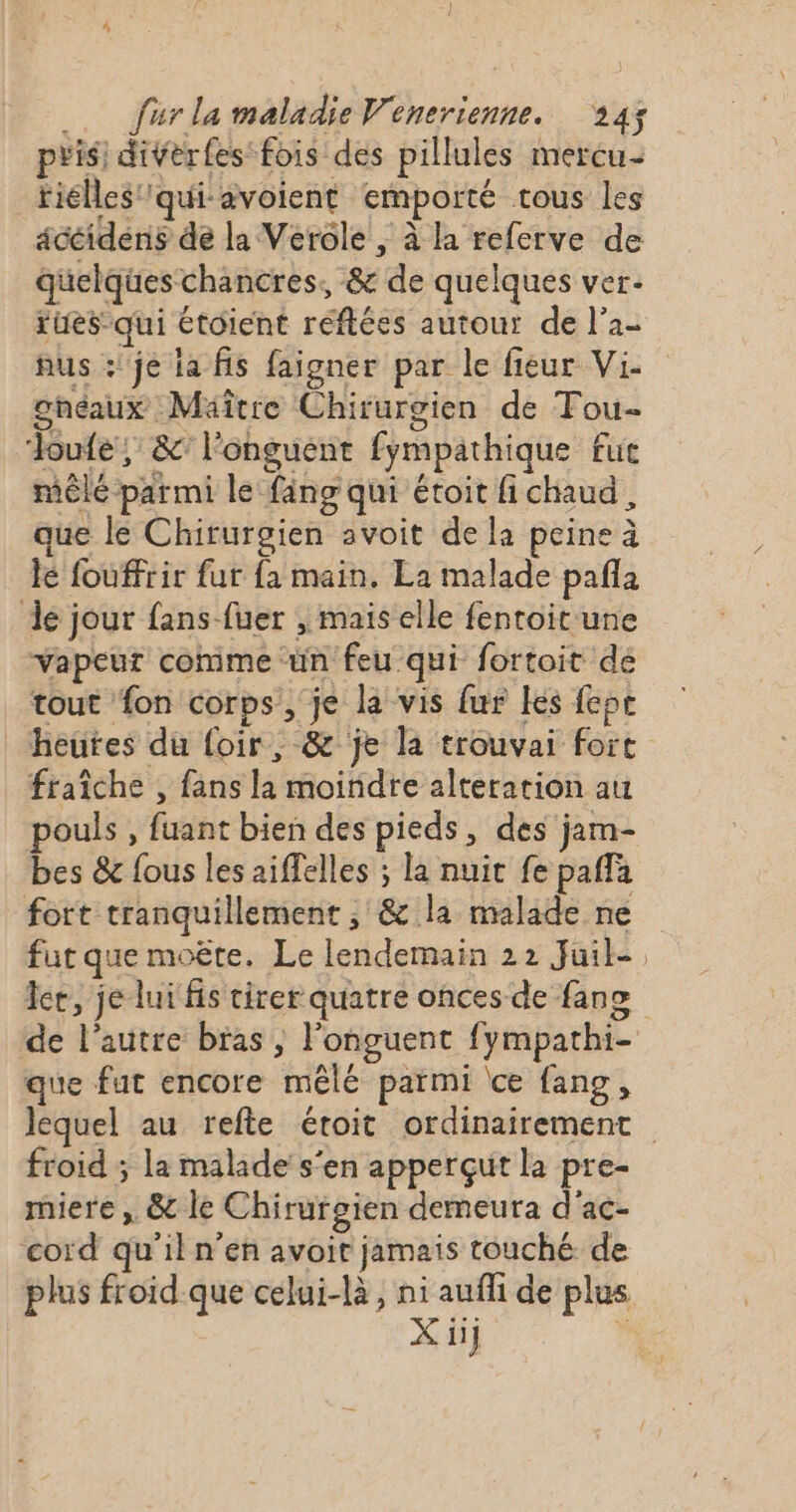 pris: diverfes'fois des pilules mercu- tiélles''qui avoient emporté tous les acéidens de la Verole ; à la referve de quelques chancres, &amp; de quelques ver- tües-qui étoient réftées autour de l’a- nus :'je la fis faigner par le fieur Vi. ghéaux Mäîcre Chirurgien de Tou- doute! &amp; longuent fympathique fue mêlé parmi le fäng qui étoit fi chaud, ue le Chirurgien avoit de la peine à le fouffrir fur fa main. La malade pafla de jour fans fuer , mais elle fenroit une Vapeur comme ‘un feu qui fortoit de tout fon corps, je la vis fur les fept heutes du foir, &amp; je la trouvai fort fraîche , fans la moindre alteration au pouls , fuant bien des pieds, des jam- bes &amp; fous les aiffelles ; la nuit fe paffa fort tranquillement , &amp; la malade ne fut que moëte. Le lendemain 22 Juil- Ice, je lui fis cirer quatre onces de fane de l’autre bras , l'onguent fympathi- que fut encore mêlé parmi ‘ce fang, lequel au refte étroit ordinairement froid ; la malade s'en apperçut la pre- miere , &amp; le Chirurgien demeura d'ac- cord qu'il n’en avoit jamais touché de plus froid.que celui-là, ni auffi de plus