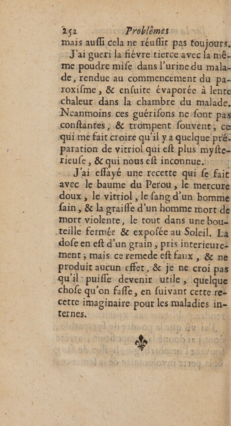 mais auffi cela ne réufhir pas toujours. J'ai gueri la fiévre tierce avec la mê- me poudre mife dans l'urine du mala. de, rendue au commencement du pa- roxifme , &amp; enfuite évaporée à lente Chaleur dans la chambre du malade. Neanmoins ces güuérifons ne font pas conftantes ; &amp; trompent fouvent, ce quimé fait croire qu'il y.a quelque pré. paration de vitriol qui eft plus myfte- rieufe , &amp; qui nous eft inconnue. J'ai effayé une recette qui fe: fait avec le baume du Perou, le mercure doux, le vitriol , le fang d’un homme fain , &amp; la graifle d’un homme mort.de mort violente, le tout dans une bou teille fermée &amp; expofée au Soleil, Ea dofe en eft d’un grain, pris interieuret ment ; mais ce remede eft faux , &amp; ne produit aucun-effer , &amp; je ne croi pas qu'il: puiffe devenir utile ; quelque chofe qu'on fafle, en fuivant cette re- cette imaginaire pour les maladies in- térnes.