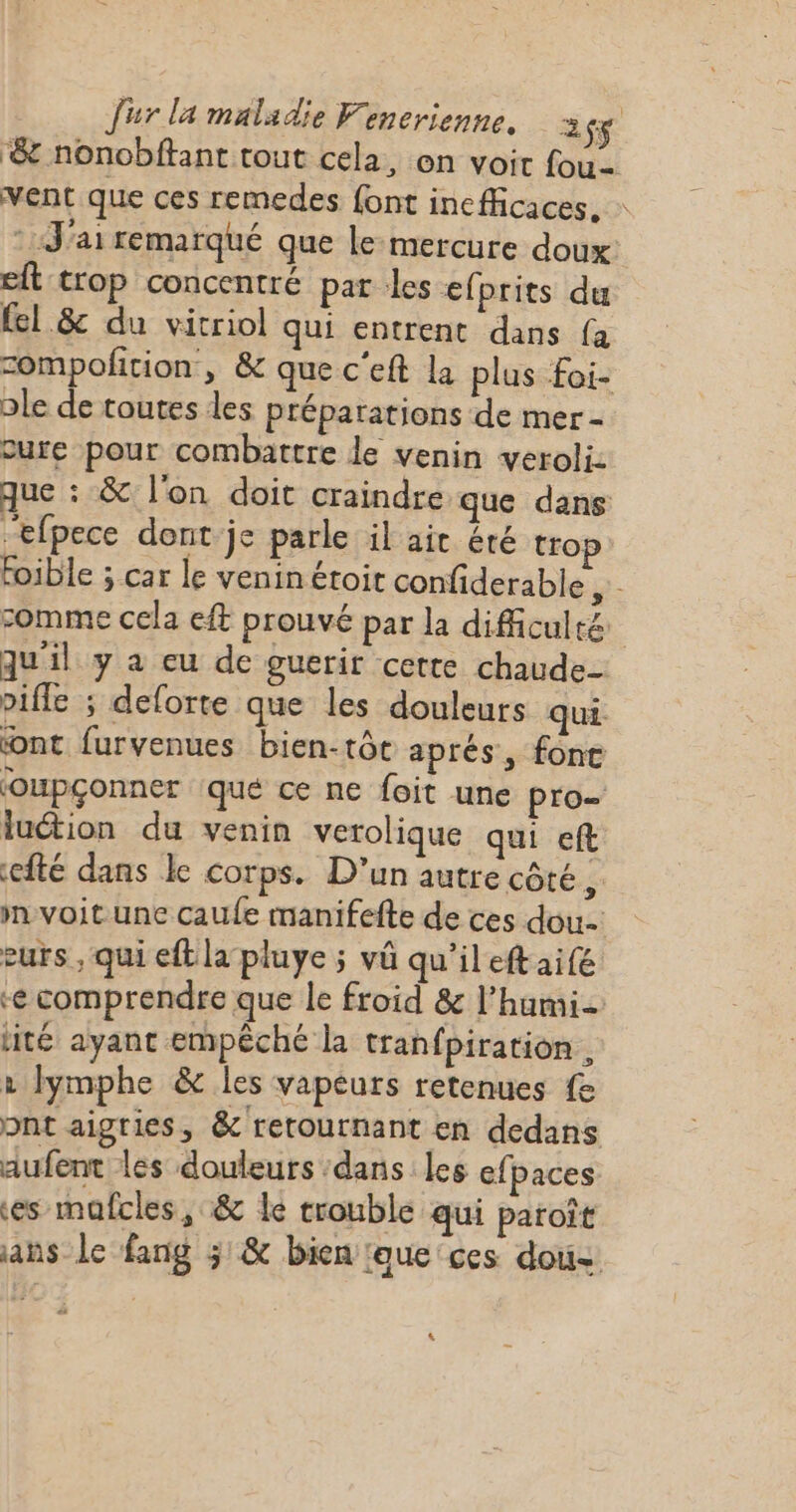 ‘&amp; nonobftant tout cela, on voit fou- vent que ces remedes font inefficaces, : * J'ai remarqué que le-mercure doux eft trop concentré par les efprits du {el &amp; du vitriol qui entrent dans {à compofition , &amp; que c'eft la plus foi- ple de toutes les préparations de mer - cure pour combattre le venin veroli: que : &amp; l'on doit craindre que dans “efpece dont je parle il ait été tro foible ; car le veninétoit confiderable ÿ- comme cela ef prouvé par la difficulté qu'il y a eu de guerir cette chaude pifle ; deforte que les douleurs qui ont furvenues bien-tôt aprés, fonc oupçonner qué ce ne foit une pro- luétion du venin verolique qui eft efté dans le corps. D'un autre côté, mvoit une caufe manifefte de ces dou: eurs , qui eftlapluye ; vû qu'ileftaifé e comprendre que le froid &amp; l’humi- ité ayant empêché la tranfpiration . 2 lymphe &amp; les vapeurs retenues fe pnt aigties, &amp; retournant en dedans aufent les douleurs ‘dans les efpaces es mafcles, &amp; le trouble qui paroît ans le fang 3 &amp; bien ‘aue ces dous L