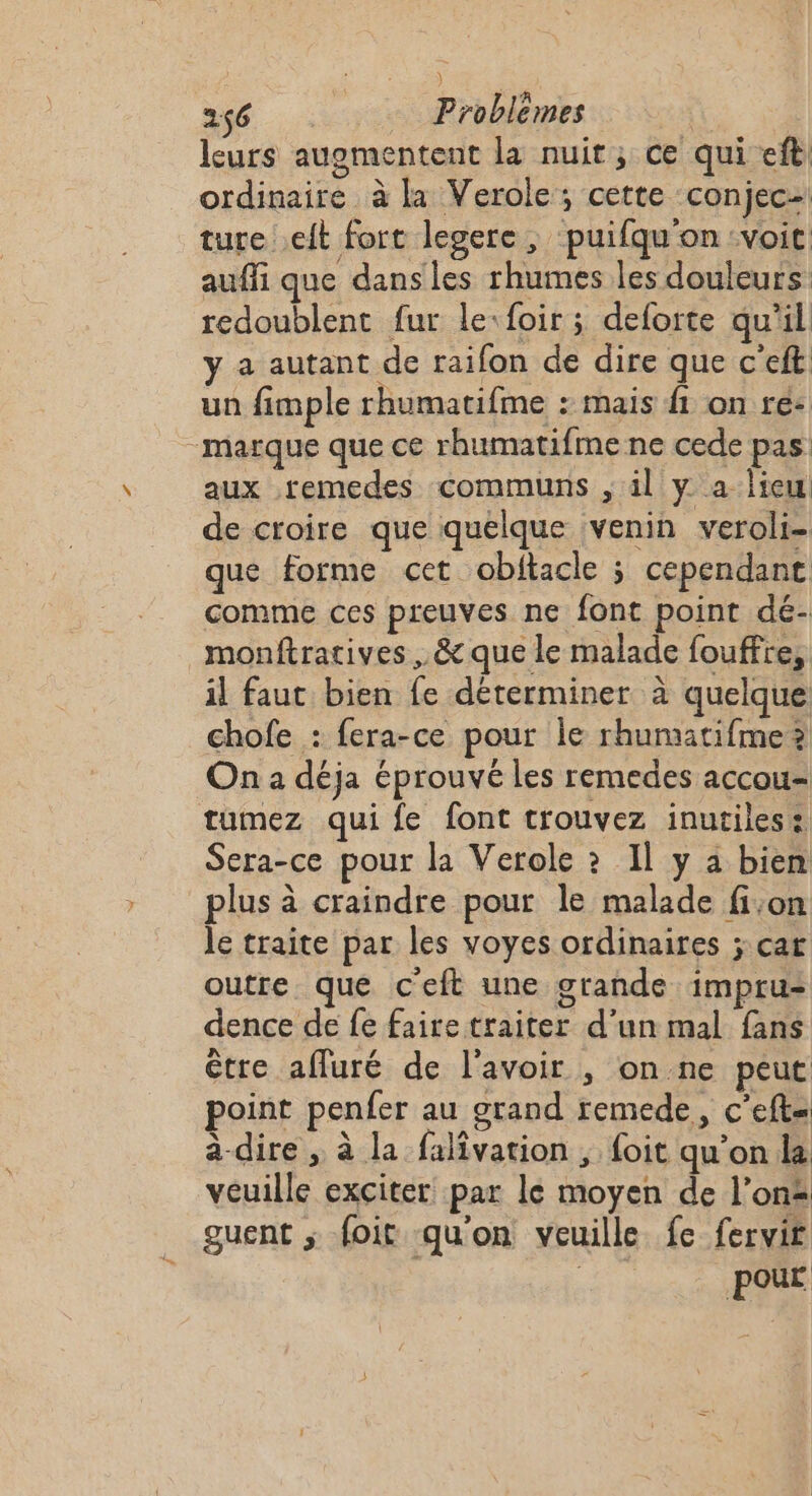 leurs augmentent la nuit, ce qui eft ordinaire à la Verole; cette conjec- ture eft fort lesere , puifqu'on voit auffi que dans les rhumes les douleurs: redoublent fur le:foir; deforte qu'il ÿ a autant de raifon de dire que c’eft un fimple rhumatifme : mais fi on ré: marque que ce rhumatifme ne cede pas aux remedes communs ; il y a lieu de croire que quelque venin veroli- que forme cet obitacle ; cependanc comme ces preuves ne font point dé- monftratives , &amp; que le malade fouffre, il faut bien fe déterminer à quelque chofe : fera-ce pour Île rhumatifme? On a déja éprouvé les remedes accou= tumez qui fe font trouvez inutiles: Sera-ce pour la Verole ? Il y à bien plus à craindre pour le malade fi;on le traite par les voyes ordinaires ; car outre que c'eft une grande impru- dence de fe faire traiter d’un mal fans être afluré de l'avoir , on ne peut point penfer au grand remede, c’eft- a-dire , à la falivation , foit qu’on la veuille exciter par le moyen de l’on guent ; foit qu'on veuille fe fervit : pour