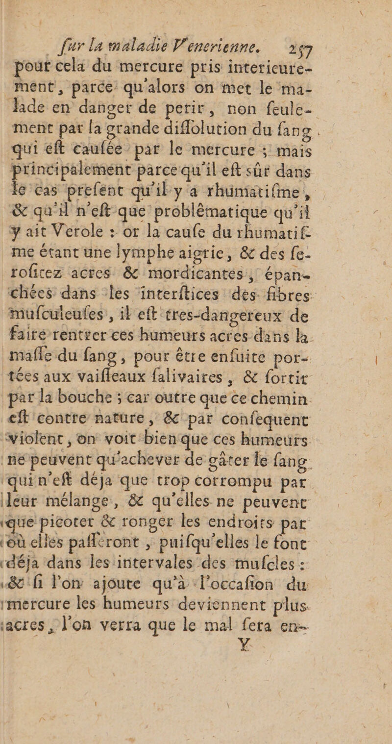 pour cela du mercure pris interieure- ment, parce qu'alors on met le ma- ide en danger de perir, non feule- ment par [a grande diffolution du faog. qui éft caufée par le mercure ; mais principalement parce qu'il eft sûr dans Îc'cas prefenc qu'il ya rhümarifme, &amp; qu'il n’eft que problématique qu’il y ait Verole : ot la caufe du rhumarif: me étant une lymphe aigrie, &amp; des fe. roficez actes &amp; mordicantés, épane chées dans les interftices des. fibres: mufculeufes, il eft tres-dangereux de fairé rentrer ces humeurs acres dans la. mafle du fang , pour être enfuite por- tées aux vaiffeaux falivaires , &amp; fortir par la bouche ; car outre que ce chemin. cit contre nature, &amp; par confequent violent , on voit bien que ces humeurs ne peuvent qu'achever de gâter le fang ‘quin'eft déja que trop corrompu par leur mélange, &amp; qu'elles ne peuvent “que picoter &amp; rongér les endroits par ‘où elles paféront ; puifqu’elles le fonc déja dans les intervales des mufcles : 8 fi on ajoute qu'à l’occafion du mercure les humeurs deviennent plus. sacres, l'on verra que le mal fera en