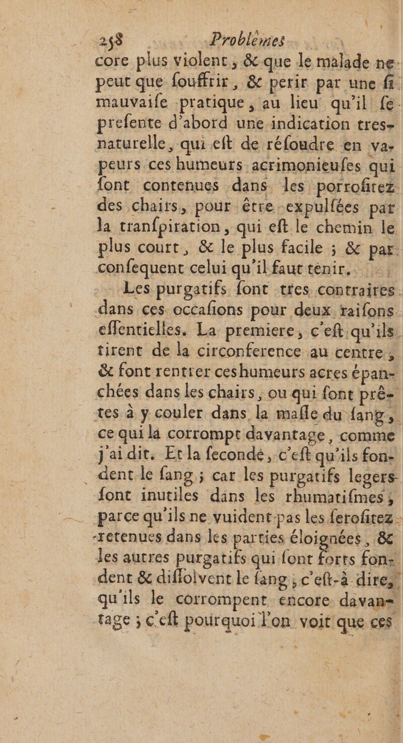 V4 28 Problemes core plus violent, &amp; que le malade ne: peut que fouffrir, &amp; perir par une fi mauvaife pratique, au lieu qu’il fe. prefente d'abord uneindication tres- naturelle, qui eft de réfoudre en va. peurs ces humeurs acrimonieufes qui font contenues dans. les porrofirez des chairs, pour être -expullées par Ja tranfpiration, qui eft le chemin le plus court, &amp; le plus facile ; &amp; par confequent celui qu'il fautténir.. Les puroatifs font tres contraires. dans ces. occafions pour deux. raifons. effentielles. La premiere, c'eft qu'ils. tirent de la circonference au centre, &amp; font rentrer ceshumeurs acres épan- chées dans les chairs ; ou qui font pré tes à y couler dans la mañle du fang,. ce qui la corrompt davantage, comme j'aidit. Et la fecondé, c'eft qu'ils fon- . dentle fang ; car les purpatifs legers font inutiles dans les rhumatifmes; parce qu'ils ne vuident.pas les ferofitez -Fétenues dans les parties éloignées, &amp; les autres purgatifs qui font forts fon: dent &amp; difioivent le fang ; c'eft-à dires! qu'ils le corrompent encore davan= tage ; Ccft pourquoi l'on voit que ces