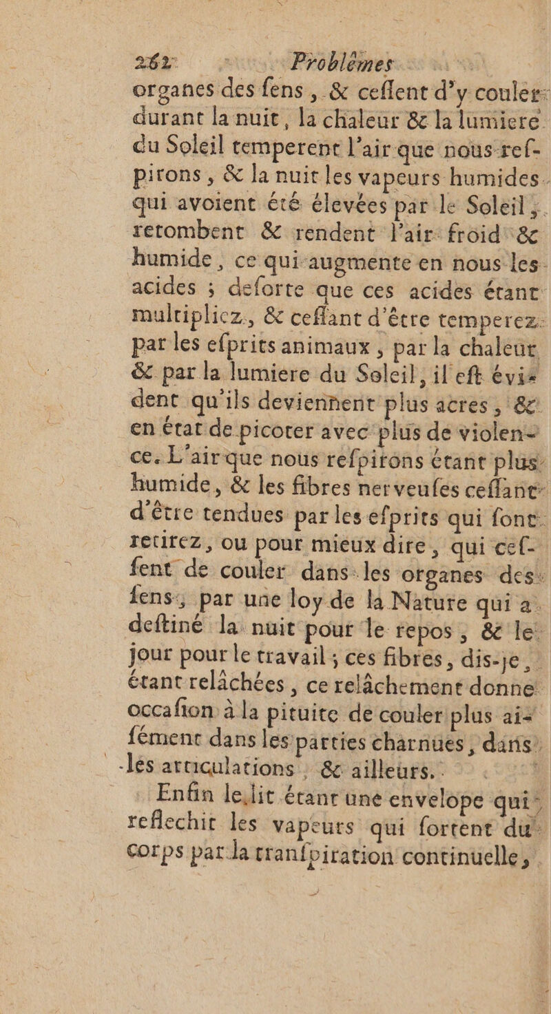 organes des fens , &amp; ceflent d’y couler durant la nuit, la chaleur &amp; la lumiere du Soleil cemperent l'air que nous ref- pirons , &amp; la nuit les vapeurs humides. qui avoient été élevées par le Soleil. retombent &amp; rendent l'air: froid &amp; humide, ce quiaugmente en nous les. acides ; deforte que ces acides étant. multiplicz., &amp; ceffant d'être temperez. par les efprits animaux, par la chaleut &amp;c par la lumiere du Soleil, il eft évis dent qu'ils deviennent plus acres , &amp; en état de picoter avec plus de violen= ce. L'air que noûs refpitons étant plus humide, &amp; les fibres nerveufes ceflant- d'être tendues par les efprits qui font retirez, ou pour mieux dire, qui cef- fent de couler dans. les ofganes des: fens:; par une loy de la Nature qui a. deftiné la nuit pour le repos, &amp; le: Jour pour le travail ; ces fibres, dis-je étant relâchées , ce relâchement donne: occafion à la pituite de couler plus ai- fément dans les parties charnues, dans’ _-lés arcculations : &amp; ailleurs. Enfin lelit étanr une envelope qui reflechit les vapeurs qui fortent du Corps pat la cranfbiration continuelle,