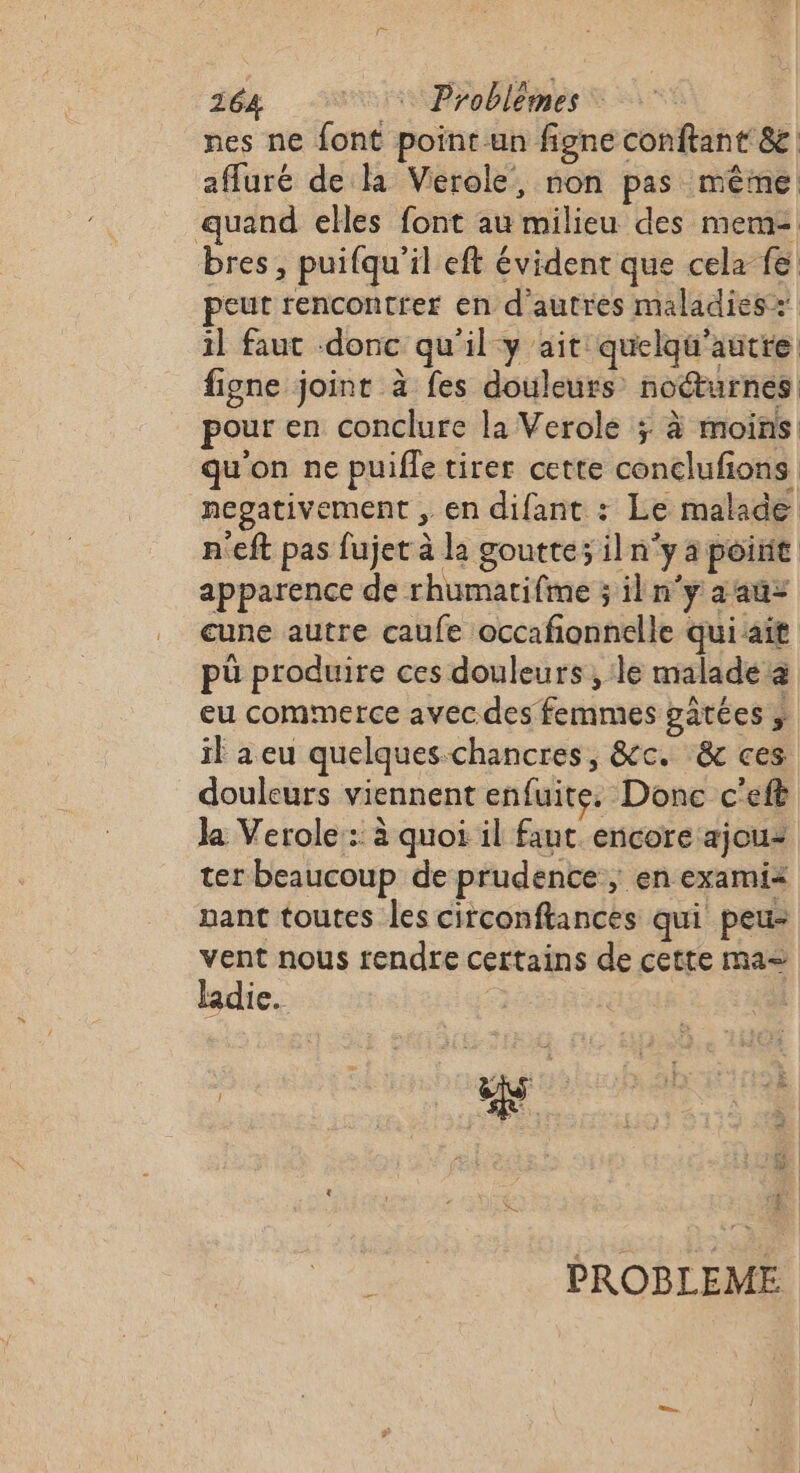 nes ne font point un figne conftant 8&amp; affuré de la Vierole, non pas même quand elles font au milieu des mem bres , puifqu'il eft évident que cela fe peut rencontrer en d'autres maladies: il faut donc qu'il y ait quelqu'autre figne joint à fes douleurs noéturnes pour en conclure la Verole ;: à moins qu'on ne puifle tirer cette conclufions negativement , en difant : Le malade n'eft pas fujet à la goutte; iln'y a poirit apparence de rhumatifme ; iln'y aauz cune autre caufe occafonnelle qui ait pü produire ces douleurs, le malade æ eu commerce avec des femmes gâtées ; il aeu quelques-chancres, &amp;c. &amp; ces douleurs viennent enfuite. Donc c'eft Ja Verole : à quoi il fant encore ajouz ter beaucoup de prudence ; en exami&lt; nant toutes les circonftances qui peu- vent nous rendre certains de cette ma= ladie. | # &amp; 1e % ; Fa sis | ÿ ‘à : 3 h PROBLEME