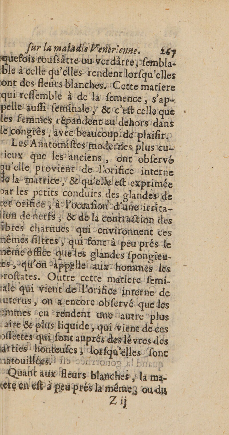 æ Jerlamaladis Peirienne. 563 ï fois roufsätre ou verdärte;-femblas ble à celle qu’elles rendent lorfqu’elles ont des fleurs blanches, :Cetre matiere qui reffemble à de là femence, s'ap= pelle suffi: feñinale; &amp;c'eft celleque les Fémnies répañdentau! déhorsrdans léicéngiès: ivec beaucoup: dé plaifro “Les Añatomiftes/moderies plus cuz ieux que les’anciens,. ont obfervé qu'elle proviene: ‘dé l'orifice ‘interne de la matrice; &amp; qu'elle! eft exprimée var les petits conduits des glandes de ér'orifice ; à: locafion! °d'üñétitrita- ion de nerfs 2! &amp; dé la contraction des ibtes Charnues : qui -environnent ces nêmes filtres; qui fonrrà: peu prés le nème 6 Ace ‘queles glandes fpongieu. ES, °qu'ôn appelle: aux: horimes : les roftates. Outre cette métiete. femi- ‘al: qui vient de l'orifice ‘interne de ‘urcrus ; on a encore obfervé que les Smimes ‘en ‘rendent une ‘autre plus ‘afte 8e plus liquide, qui iéne deces Pfféetés qui fonte auprés des lé vros des artics : Hônteules 3 lorfqu'élles {ont nâtouillées. HS *fitonos el BP Ne Quart aux Heuts blanches ; lama: ere en él à peu prés ha méme où du | 1‘ Zi +