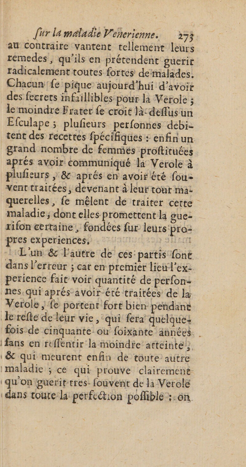 au contraire vantent tellement leurs remedes , qu’ils en prétendent guerir radicalement toutes fortes deimalades. Chacun'fe pique aujourd'hui d’avoir des fecrets infaillibles pour la Verole ; le moindre Frater {e croit là: deffluis un Efculape ; plufeurs perfonnes debi. tent des recettes fpécifiques : enfin un grand nombre de femmés proftituées aprés avoir communiqué la Verole à plufeurs ; &amp; aprés en avoir été fou= vVenttraitées, devenant à leur tour mac querelles, fe mêlent de traiter cette maladie; dont elles promettent la guez rifon certaine, fondées fur leurs'pro: pres experiences, AH L'un &amp; Fautre de ces: partis font dans l’erreur ; cat en: premier lieul'ex: petience fair voir quantité de perfon&lt; nes.qui aprés-avoir-été traitées de læ Verole ; fe portent fort bien pendant Jerrefte de leur vie, qui fera quelque: fois de cinquante ou foixante années. | fans en rtflentir la moindfe atteinte} &amp; qui meurent enfin de toute autre imaladie ; ce qui prouve clairement: ‘qu'on eueritrres- fouvent de li Verole ‘dans toure la: perfection poffible :.on