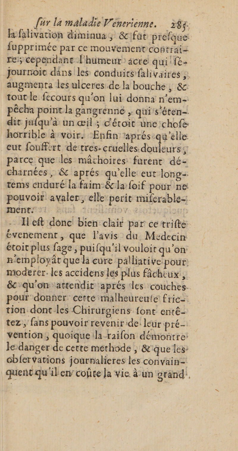 hfäilivation diminua, &amp;ft prefque: fupprimée par ce mouvement contrai= re; cependant l'humeur: acre qui (e- Journoit dans les conduits falivaires ;. augmenta les ulceres de la bouche, &amp;: tout le fecours qu'on lui donna n'em- pêcha point la gangrenne &gt;» qui's'éten- dit jufqu’à un œil ; c'étoit une chofe horrible à voir. ‘Enfin aprés ‘qu'elle eut fouffert detres- cruelles. douleurs ;: parce que les machoires furent dé- charnées, &amp; aprés qu'elle eut long. tems enduré la faim-&amp;cla foif pour ne: pouvoir avaler ; elle perit miferable= mem: Ant AoiMov. iotsuotol Ileft donc bien: clair par ce trifte évenement, que l'avis du Médecin étoit plus fage, puifqu'il vouloir qu'on n'employät que hi cure palliative pour: moderer. les accidens lés plus fâchiux, &amp;c qu'on artendit ‘aprés des couches. pour donñer. cette malheureufe fric tion-dont les Chirurgiens font enté- tez ; fans pouvoir revenir de: leur pré. vention, quoique (la -raifon démontre: Je danger de cette methode , &amp;'que les Gblervations journalieres les convain= quent qu'ilen’ coûte Ja vie à un grand,