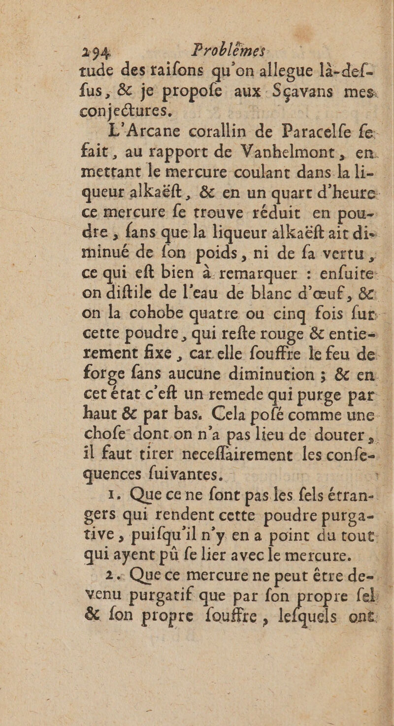 tude des taifons qu'on allegue là-def- fus, &amp; je propole aux Sçavans mes. conjectures. | L'Arcane corallin de Paracelfe fe: fait , au rapport de Vanhelmont, en. ce mercure fe trouve réduit en pou- minué de fon poids, ni de fa vertu, quences fuivantes. qui ayent pü fe lier avec le mercure. venu purgatif que par fon propre fek: &amp; fon propre fouffre, tél