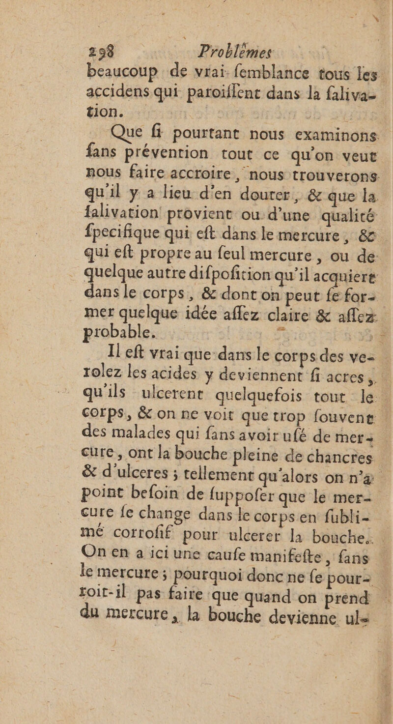 beaucoup de vrai: femblance tous les accidens qui paroiïflent dans la falivaz HiOB. + {-; : | | LES Que ff pourtant nous examinons fans prévention tout ce qu’on veut nous faire accroire, nous trouverons. qu'il y a lieu d'en dourer, &amp; que la falivation! provient ou d’une qualité fpecifique qui eft dans le mercure, &amp;. qui eft propre au feul mercure , ou de: … quelque autre difpofition qu’il acquiere dans le corps, &amp; dont on peut fe for mer quelque idée aflez claire &amp; aflez probable. | F6 55% Il eft vrai que-dans le corps des ve= rolez les acides y deviennent fi actes. qu'ils ulcerent quelquefois tout k:: corps, &amp; on ne voit que trop fouvent | des malades qui fans avoirufé de met + cure, ont la bouche pleine de chancres &amp; d'ulceres ; tellement qu'alors onn’&amp; point befoin de fuppofer que le mer cure fe change dans le corpsen fubli- me cortoff pour ulcerer la bouche. On en a ici une caufe manifefte , fans le mercure; pourquoi donc ne fe pour=. toit-il pas faire ‘que quand on prend du mercure, la bouche devienne uks