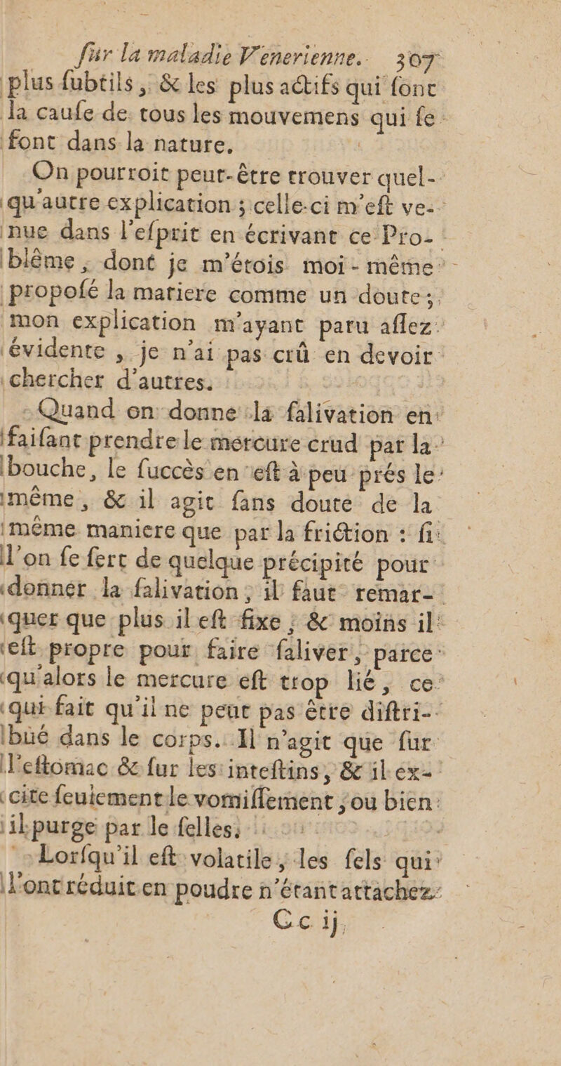 plus fubtils, &amp; les plus actifs qui fonc la caufe de. tous les mouvemens qui fe font dans la nature. | On pourtoit peut-être trouver quel qu'autre explication ; celle-ci m'’eft ve: nue dans l’efprit en écrivant ce Pro | (blême ; dont je m'étois moi-même propolé la matiere comme un doute:, mon explication mM'ayant paru aflez. ‘évidente , je n'ai pas crû en devoir chercher d’autres. - Quand on donne la falivation en: faifant prendre le mercure erud par la” bouche, le fuccès en ft à peu prés le imême , &amp; il agit fans doute de la même maniere que pat la friétion : fi: l’on fe fert de quelque précipité pour: donner la falivation ; il faut remar- \quer que plus ileft fixe ; &amp;° moins il: ‘eft propre pour faire faliver parce «qu'alors le mercure éft trop lié, ce: «qui fait qu'ilne peur pas être diftri-- ibüé dans le corps. Il magic que fur leflomac 8 fur les:inteftins, &amp; ilex cite feuiement le vomiffement ou bien: ik purge par le elles: : :: sie Lorfqu'il eft volatile, les fels qui: l'ont réduit.en poudre n’étantattachez Cc ij,