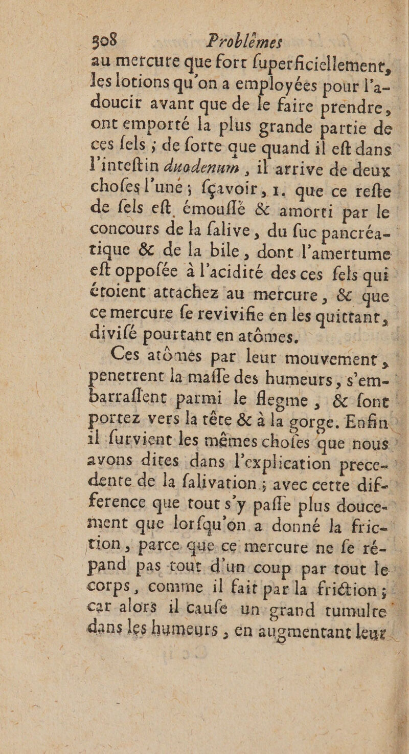 au mefcute que fort fuperficiellement, les lotions qu'on a employées pour l'a- doucir avant que de Île faire prendre, ont emporté la plus grande partie de ces fels ; de forte que quand il eft dans l'inteftin duodenum , il arrive de deux | chofes l’une ; fçavoir, 1. que ce refte de fels eft émouflé &amp; amorti par le concours de ha falive, du fuc pancréa= tique &amp; de la bile, dont l’amertume eft oppolée à l'acidité des ces fels qui. étoient attachez au mercure, &amp; que ce mercure fe revivifie en les quittant, divifé pourtant en atômes. | * Ces atomes par leur mouvement , : penerrent la mafle des humeurs, s’em- * bartaflent parmi le flegme , &amp; font ! portez vers la tête &amp; à la gorge. Enfin : il furvient les mêmes chofes que nous : avons dites dans l'explication prece- | dente de la falivation ; avec cette dif- ference que tout s’y pañle plus douce- ment que lorfqu’on a donné la fric tion, parce que ce mercure ne fe ré- pand pas tout d’un coup par tout le: corps, comimne il fait par la friétion:; : Cat alors il caufe un grand tumulte dans les humeurs , én augmentant leur