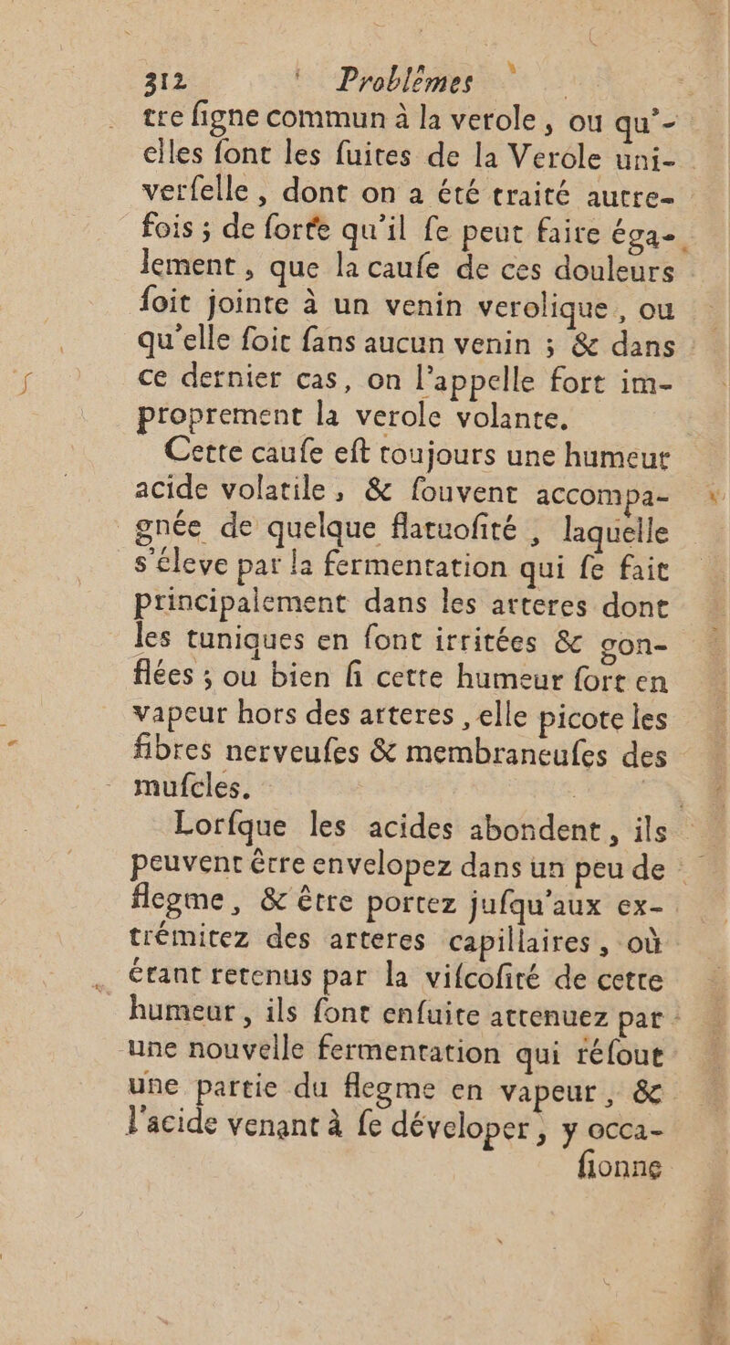 tre figne commun à la verole , ou qu’- verfelle , dont on à été traité autre foit jointe à un venin verolique, ou ce detnier cas, on l'appelle fort im- proprement la verole volante, Certe caufe eft toujours une humeur gnée de quelque flatuofité , laquelle s’éleve par la fermentation qui fe fait principalement dans les arteres dont les tuniques en font irritées &amp; gon- flées ; ou bien fi cette humeur fort en vapeur hors des arteres , elle picote les fibres nerveufes &amp; membraneufes des mufcles. flegme, &amp; être portez jufqu'aux ex- trémitez des arteres capillaires , où érant retenus par la vifcofiré de cette une nouvelle fermentation qui réfout une partie du flegme en vapeur, &amp; l'acide venant à fe déveloper , y occa- fionne PT A