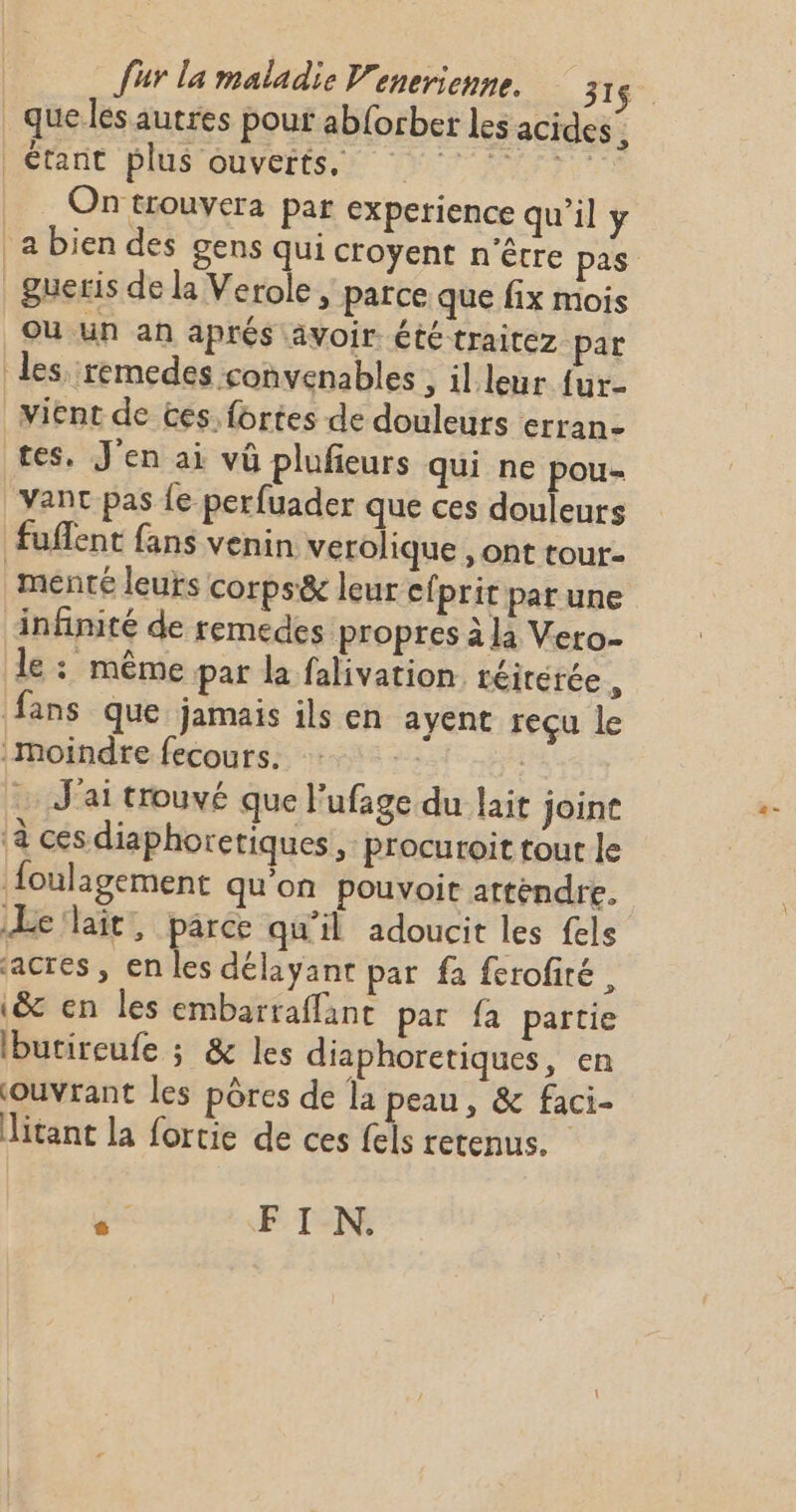 _que les autres pour ab{orber les acides , Mérant DISTOUVerEi nr ur . On trouvera par experience qu'il y a bien des gens qui croyent n'être pas _ gueris de la Verole , parce que fix mois OU un an aprés avoir été traitez par les remedes convenables ; il leur fur vient de ces. fortes de douleurs erran- es, J'en ai vû plufieurs qui ne pou- _Vant pas {e perfuader que ces douleurs fuflent fans venin verolique , ont tour- menté leurs corps&amp; leur efprir par une infinité de remedes propres à là Vero- le : même par la falivation réirérée, fans que jamais ils en ayent reçu le moindre fecours. se J'ai trouvé que l’ufage du lait joine à ces diaphoretiques, procuroit tour le foulagement qu'on pouvoit attendre. ÆLe'lait, parce qu'il adoucit les fels acres, en les délayant par fa ferofité, (&amp; en les embarraflant par fa partie Ibutireufe ; &amp; les diaphoretiques, en ouvrant les pôres de la peau, &amp; faci- Jitant la fortie de ces fels retenus. d FIN.