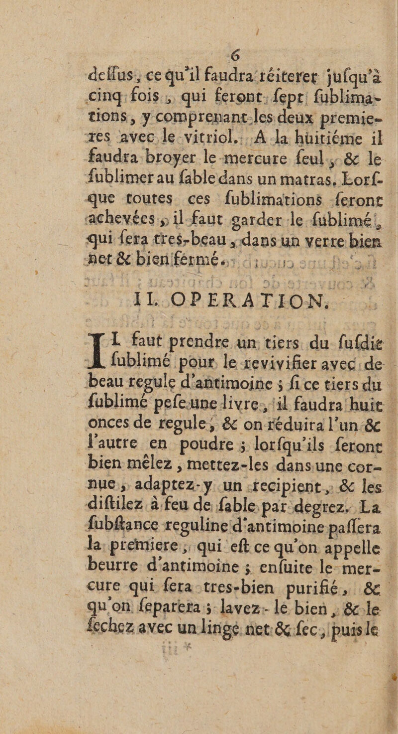 G defus, ce qu’il faudra’réiteret jufqu'à cinq: fois; qui feront. {epr; fublima- tions, y comprenant-les deux premie- xes avec.le vitriol.:..A la huiriéme il faudra broyer le-mercure feul.. &amp; le Sublimer au fable dans un matras. Lorf. que toutes ces fublimations feront achevées s il-faut garder le füblimé!, qui fera tres-beau dans un verte bien IL OPERATION, L faut prendre un tiers du fufdie Ï fublimé pour le revivifier avec de beau regule d'antimoine ; fi ce tiers du _fublimé pefeune livre. il faudra huit onces de regule, &amp; onréduira l’un &amp; l'autre en poudre ; lorfqu’ils feronc bien mêlez , mettez-les dansune cor- nue, adaptez-y un :recipient » &amp; les diftilez à feu de fable par: degrez. La fubfkance reguline d'antimoine pañlera la, premiere; qui eft ce qu’on appelle beurre d'antimoine ; enfüuite le-mer- Cure qui fera-tres-bien purifié, 8 qu'on feparera ; lavez- lé bien ; &amp;le fechez avec un lingé. net: &amp;.fec, puis le