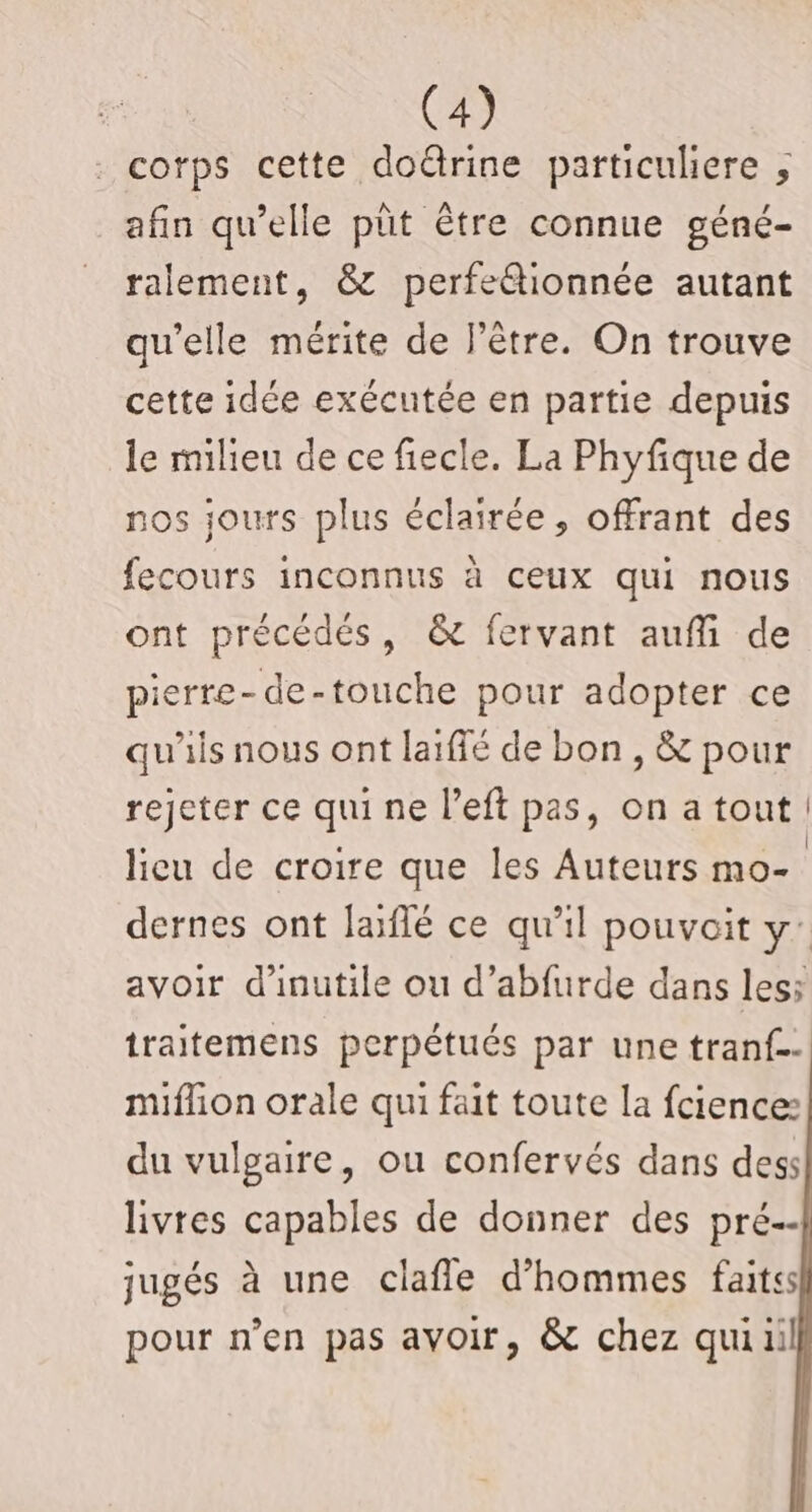 . corps cette doûtrine particuliere ; afin qu’elle püt être connue géné- ralement, &amp; perfeétionnée autant qu'elle mérite de l'être. On trouve cette idée exécutée en partie depuis le milieu de ce fiecle. La Phyfique de nos jours plus éclairée, offrant des fecours inconnus à ceux qui nous ont précédés, &amp; fervant auffi de pierre-de-touche pour adopter ce qu'iis nous ont laifié de bon , &amp; pour rejeter ce qui ne l’eft pas, on atout! licu de croire que les Auteurs mo- | dernes ont laiflé ce qu'il pouvoit y: avoir d’inutile ou d’abfurde dans les; traitemens perpétués par une tranf.- miflion orale qui fait toute la fcience: du vulgaire, ou confervés dans dess livres capables de donner des pré \ jugés à une clafle d’hommes faits pour n’en pas avoir, &amp; chez qui il