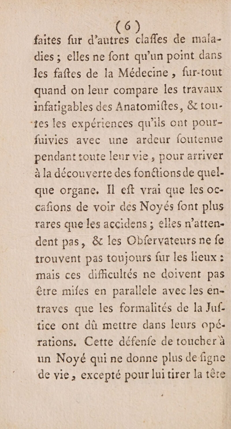 faites fur d’autres des de mala- dies ; elles ne font qu’un point dans les faftes de la Médecine , fur-tout quand on leur compare les travaux infatigables des Anatomiftes, &amp;t tou- tes les expériences qu'ils ont pour- fuivies avec une ardeur foutenue pendant toute leur vie, pour arriver à la découverte des fontions de quel- que organe. Il eft vrai que les oc- cafñions de voir des Noyés font plus rares que les accidens ; elles n’atten- dent pas, &amp; les Obfervateurs ne fe trouvent pas toujours fur les lieux : mais ces difficultés ne doivent pas être mies en parallele avec les en- traves que les formalités de la Juf- tice ont dù mettre dans leurs opé- rations. Cette défenfe de toucher à un Noyé qui ne donne plus defigne de vie, excepté pour luitirer la tête
