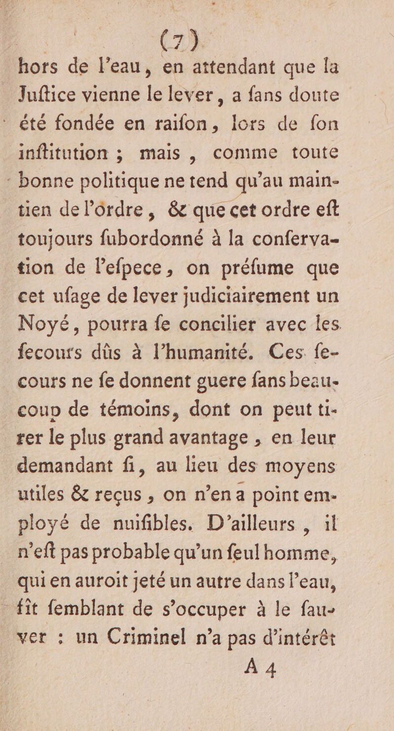 ‘é (23 hors de l’eau, en attendant que la Juftice vienne le lever, a fans doute * été fondée en raifon, lors de fon inftitution ; mais , comme toute : bonne politique ne tend qu’au main- tien de l’ôrdre, &amp; que cet ordre eft toujours fubordonné à la conferva- tion de Pefpece, on préfume que cet ufage de lever judiciairement un Noyé, pourra fe concilier avec les fecours dûs à l’humanité. Ces. {e- cours ne fe donnent guere fans beau- coup de témoins, dont on peut ti- rer le plus grand avantage , en leur demandant fi, au lieu des moyens utiles &amp; reçus , on n’ena point em- ployé de nuifibles. D'ailleurs , il n’eft pas probable qu’un feul homme, qui en auroit jeté un autre dans l’eau, - fît femblant de s’occuper à le fau- ver : un Criminel n’a pas d'intérêt À 4