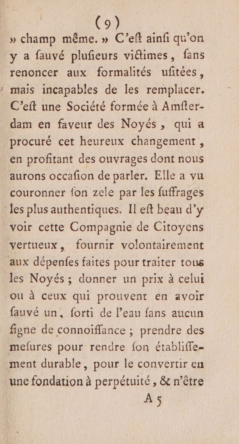 » champ même. » C'’eft ainfi qu'on y à fauvé plufieurs viétimes, fans renoncer aux formalités ufitées, maïs incapables de les remplacer. C’eift une Société formée à Amfter- dam en faveur des Noyés, qui a procuré cet heureux changement, en profitant des ouvrages dont nous aurons occafion de parler. Elle a vu couronner {on zele par les fuffrages les plus authentiques. Il eft beau d’y voir cette Compagnie de Citoyens vertueux, fournir volontairement aux dépenfes faites pour traiter tous les Noyés ; donner un prix à celui OU à ceux qui prouvent en avoir fauvé un, forti de l’eau fans aucun figne de connoïffance ; prendre des mefures pour rendre fon établiffe- ment durable, pour le convertir en une fondation à perpétuité , &amp; n'être A5