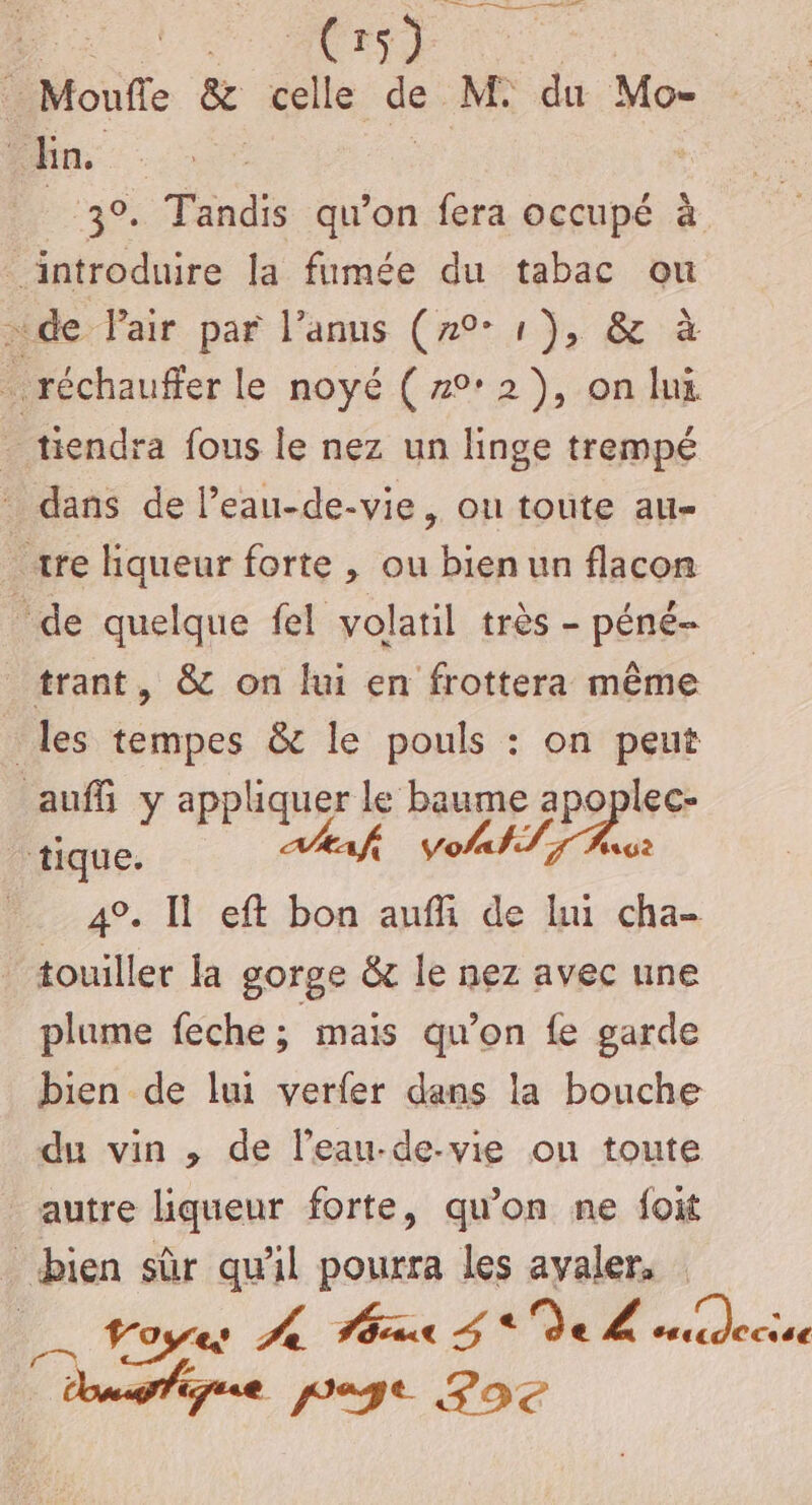 a dr ste ACTS Monfle &amp; celle de M. du Mo- En ; | 3°. Tandis qu’on fera occupé à introduire la fumée du tabac ou sde Pair par l’anus (70° 1), &amp; à . réchauffer le noyé ( 22), on lui tiendra fous le nez un linge trempé dans de Peau-de-vie, ou toute all= «re hqueur forte , ou bien un flacon de quelque fel volatil très - péné- trant, &amp; on lui en frottera même les tempes &amp; le pouls : on peut auf y appliquer le baume apoplec- tique. € VoA#S TS Arct 4°. Il eft bon aufi de lui cha- touiller la gorge &amp; le nez avec une plume feche 5 mais qu'on fe garde bien de lui verfer dans la bouche du vin , de l’eau-de-vie ou toute autre liqueur forte, qu’on ne foit bien sûr qu'il pourra les avaler, Fosses 4 HT za 4* Je VA cascdccsse udfique page Poe