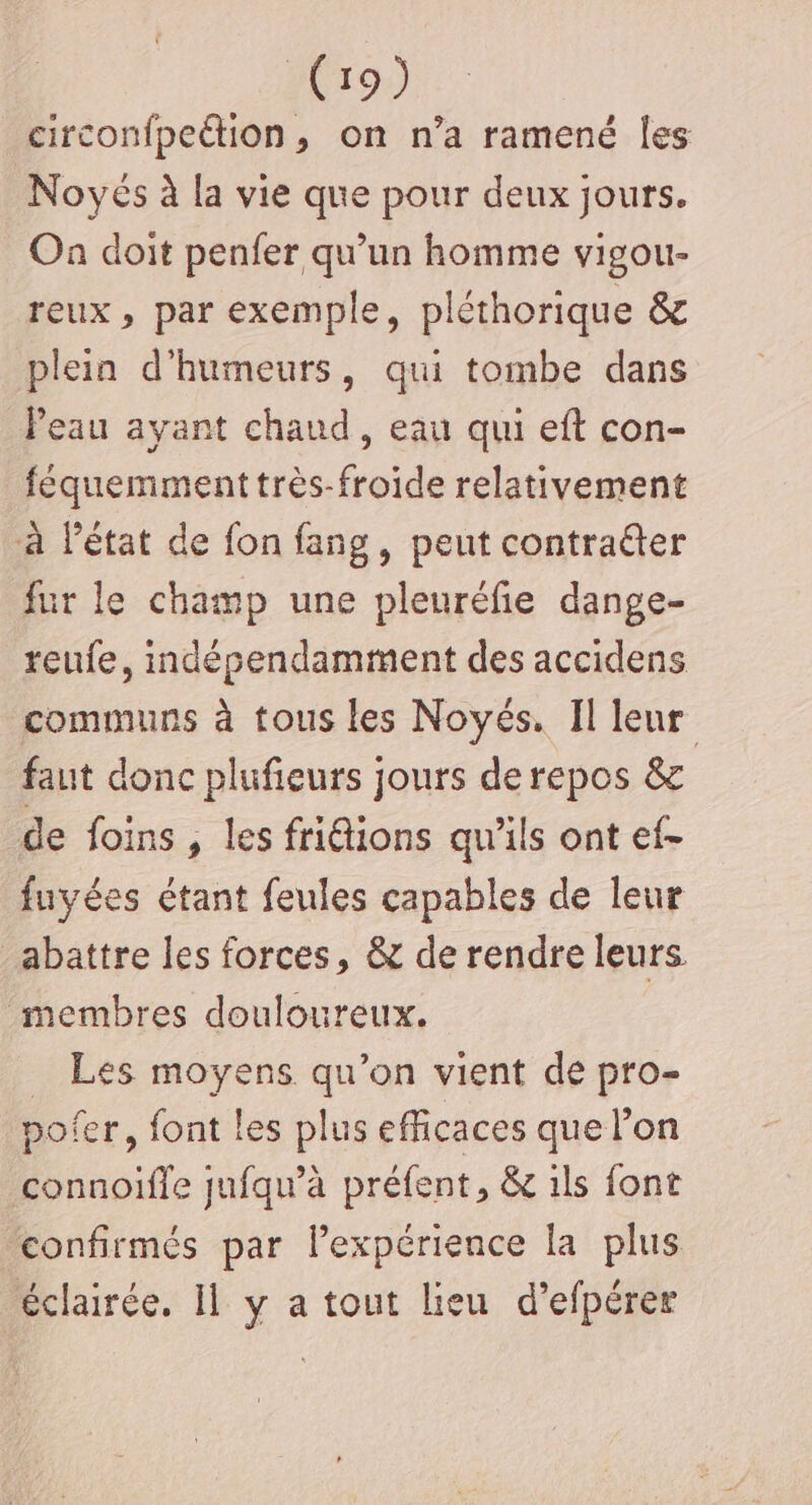 circonfpeétion, on n’a ramené Îles Noyés à la vie que pour deux jours. Oa doit penfer qu'un homme vigou- reux, par exemple, pléthorique &amp; plein d'humeurs, qui tombe dans Peau ayant chaud, eau qui eft con- féquemment très-froide relativement à létat de fon fang, peut contraéter fur le champ une pleuréfie dange- reufe, indépendamment des accidens communs à tous les Noyés. Il leur faut donc plufieurs jours de repos &amp; de foins , les friétions qu'ils ont ef- fuyées étant feules capables de leur abattre les forces, &amp; de rendre leurs membres douloureux. _ Les moyens qu’on vient de pro- pofer, font les plus efficaces que l’on connoifle jufqu’à préfent, &amp; 1ls font confirmés par lexpérience la plus éclairée. Il y a tout lieu d’efpérer