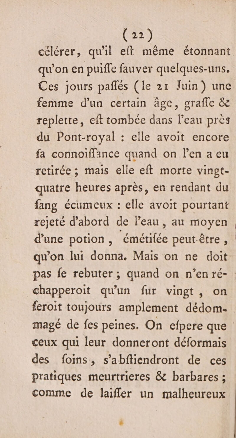 célérer, qu'il eff même étonnant qu’on en puiffe fauver quelques-uns. Ces jours pañlés (le 21 Juin) une femme d’un certain âge, graffe &amp; repletre, eft tombée dans l’eau près du Pont-royal : elle avoit encore fa connoïffance quand on l'en a eu retirée ; mais elle eft morte vingt- quatre heures après, en rendant du fang écumeux : elle avoit pourtant rejeté d’abord de l’eau, au moyen d’une potion, émétifée peutêtre , qu'on lui donna. Mais on ne doit chapperoit qu'un fur vingt, on feroit toujours amplement dédom- magé de fes peines. On efpere que ceux qui leur donneront déformais des foins, s’abftiendront de ces pratiques meurtrieres &amp; barbares ; comme de laiffler un malheureux