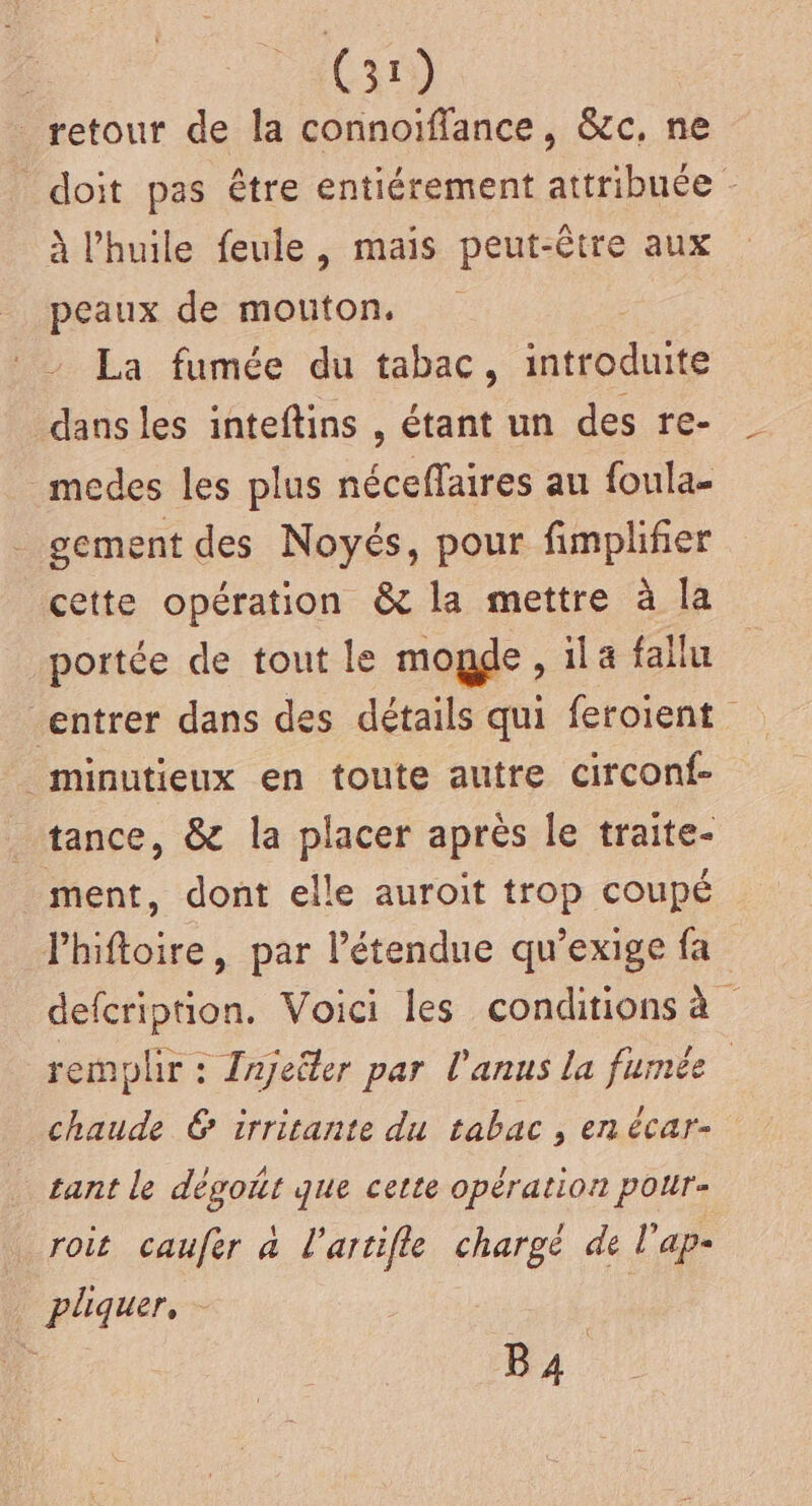 retour de la connoïffance, &amp;c, ne doit pas être entiérement attribuée - à l'huile feule, mais peut-être aux peaux de mouton. La fumée du tabac, introduite dans les inteftins , étant un des re- medes les plus néceffaires au foula- gement des Noyés, pour fimplifier cette opération &amp; la mettre à la portée de tout le mogde , ila fallu entrer dans des détails qui feroient minutieux en toute autre circonf- _ tance, &amp; la placer après le traite- ment, dont elle auroit trop coupé Phiftoire, par l'étendue qu’exige fa defcription. Voici les conditions à remplir : Zajeëler par l'anus la fumée chaude 6 irritante du tabac , en écar- tant le dégoñt que cette opération pour- roit caufer à l'artifle chargé de l’ap- plquer, - : M