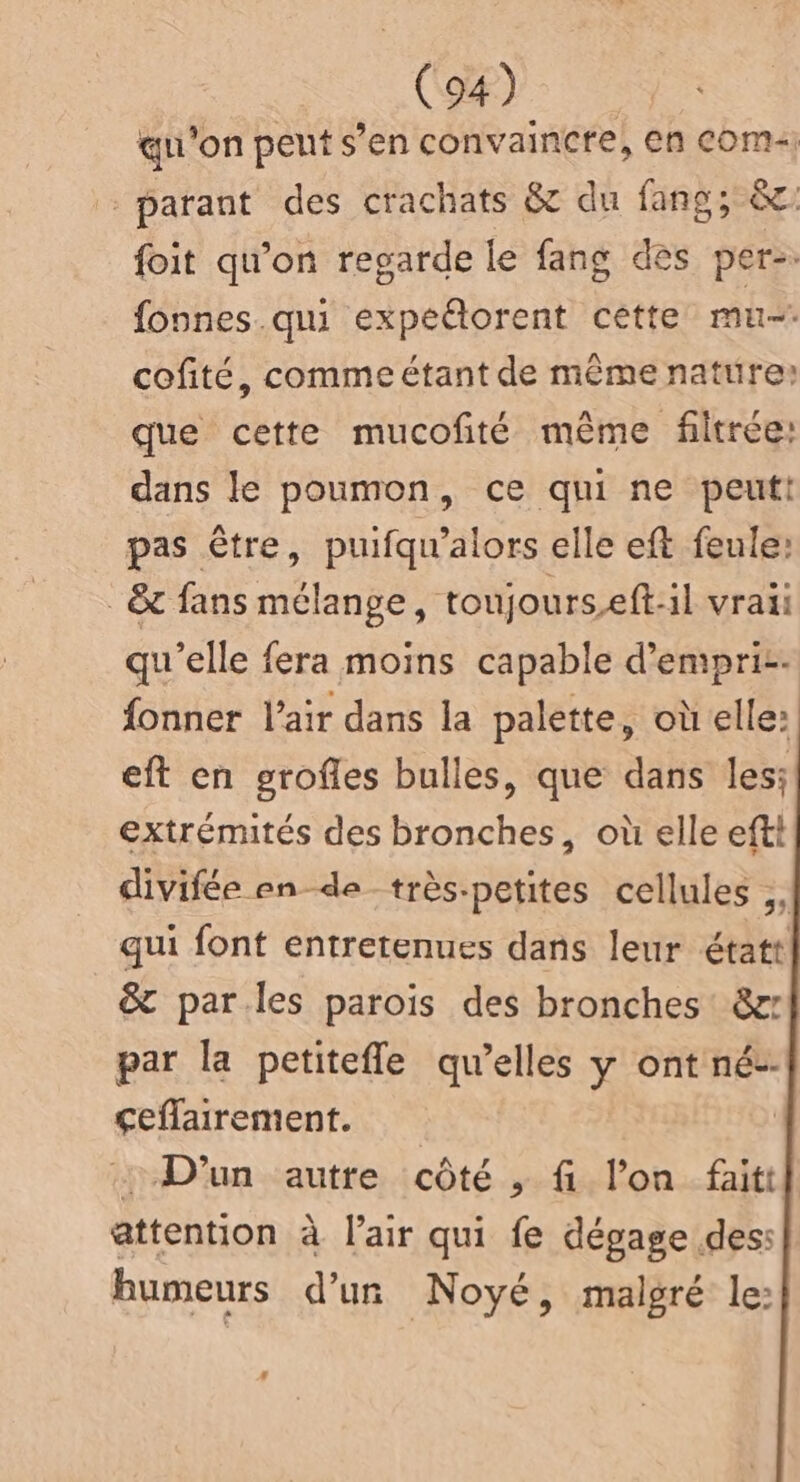 qu'on peut s’en convaincre, en Com} -parant des crachats & du fans; & foit qu’on regarde le fang dès per. fonnes.qui expeétorent cètte mu cofité, comme étant de même nature: que cette mucofité même filtrée: dans le poumon, ce qui ne peut! pas être, puifqu'alors elle eft feule: _ & fans mélange, toujourseft:il vraii qu’elle fera moins capable d’empri-- fonner l'air dans la palette, où elle: eft en grofles bulles, que dans les: extrémités des bronches, où elle eftt divifée en de très-petites cellules ;, qui font entretenues dans leur étatt & parles parois des bronches &x par la petitefle qu’elles y ont né-- çeflairement. | D'un autre côté , fi l’on fait attention à l'air qui fe dégage des: bumeurs d’un Noyé, malgré le: