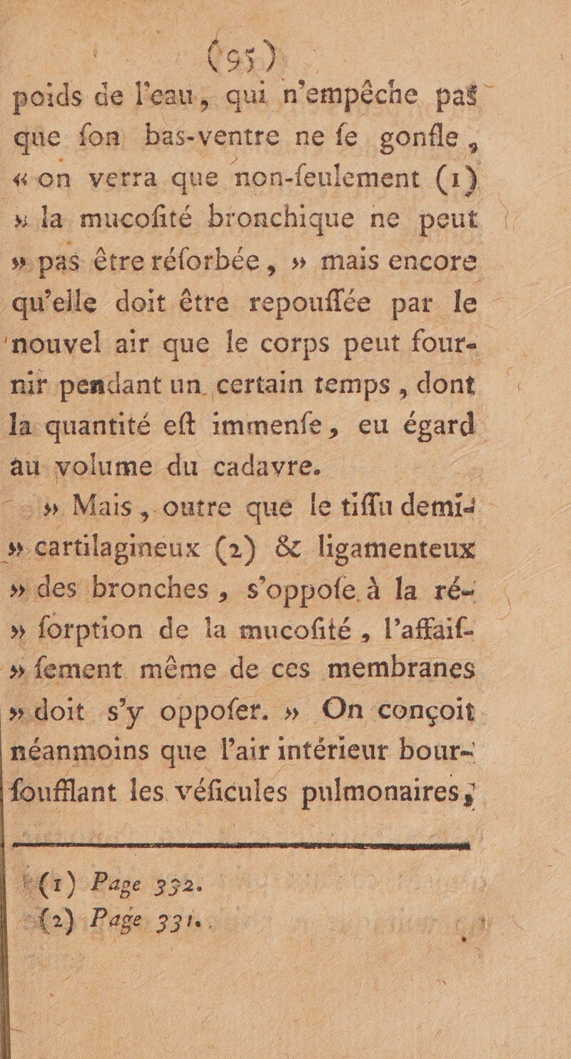 st Gas) : poids de l'eau, qui n’empêche paë que fon bas-ventre ne fe gonfle, “on verra que non-feulement (1) la mucofité bronchique ne peut | ss pas être rélorbée, » mais encore qw’elle doit être repouflée par le nouvel air que le corps peut four- nit pendant un certain temps , dont Ja: quantité eft immenfe, eu égard au volume du cadavre. | -# Mais ,.outre que le tiffu demii # cartilagineux (2) &amp; ligamenteux » des bronches , s’oppofe à la ré- » forption de la mucofté , l'afaif »fement même de ces membranes » doit s’y oppofer. » On conçoit néanmoins que air intérieur bour- fouffant les véficules pulmonaires ; RG) Page 552 (2) «Page 331. perl)