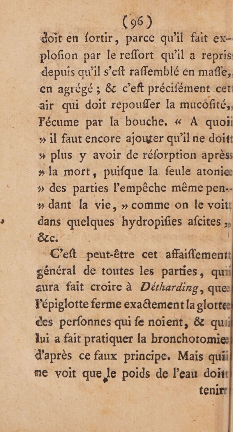 doit en fortir, parce qu'il fait ex plofion par le reflort qu'il a repris depuis dHil s’eft raflemblé èn mafle; en agrégé ; ; & c’eft précifément cet air qui doit repoufler la mucôfité,, Pécume par la bouche. « A quon » il faut encore ajouter qu’il ne doit # plus y avoir de réforption après: »la mort, puifque la feule atonie # des parties l'empêche même pen.- » dant la vie, » comme on le voiit dans quelques hydropifies afcites ;, . CC: | à C’eft peut-être cet affaiflementt général de toutes les parties, qui aura fait croire à Détharding, ques Pépiglotte ferme exaétement la glottee ces perfonnes qui fe noient, & quii lui a fait pratiquer la bronchotomies d'après ce faux principe. Mais qui ne voit que le poids de l’eau doitt tenurr |