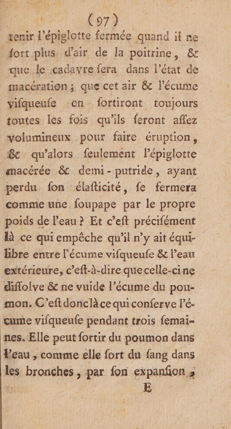 po F7 tenir l'épiglotte fermée quand il ne dort plus. d'air de la poitrine, &amp; que le cadavre fera dans l’état de macération ; que cet air &amp; l’écume vifqueufe -en fortiront toujours toutes les fois qu'ils feront aflez volumineux pour faire éruption, @ qu'alors feulement lépiglotte amacérée &amp; demi-putride, ayant perdu fon élafticité, fe fermera comme une. foupape par le propre poids de l’eau ? Et c’eft précifément là ce qui empêche qu'il n’y ait équi- libre entre l'écume vifqueufe &amp; l’eau extérieure, c’eft-à-dire quecelle-cine diflolve &amp; ne vuide l’écume du pou- mon, C’eft donclàce quiconferve l’é- tume vifqueufe pendant trois femai- nes. Elle peut fortir du poumon dans Peau , comme elle fort du fang dans les bronches , par fon expanfon ;