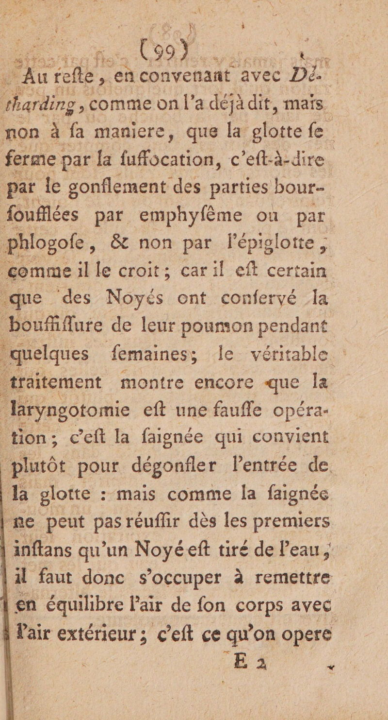 + 90Ÿ . Ke ‘ra ie Fe à convenant avec Dé. ss , comme on l’a déjà dit, maïs non à fa maniere, que la due fe. ferme ; par la fuffocation, c’eft-à-dire. par le gonflement des parties bour foufflées par emphyfème ou par | phlogoe, &amp; non par fépiglotte ; comme il le croit; car il eft certain que ‘des Noyés ont conferyé la boufiflure de leur poumon pendant quelques femaines; le- véritable : raïitement montre encore que la laryngotomie eft une faufle opéra- tion; c'eft la faignée qui convient plutôt pour dégonfler lentrée de. la glotte : mais comme la faignée me peut pas réuflir dès les premiers inftans qu'un Noyéeft tiré de l’eau, \il faut donc s'occuper à remettre | en équilibre Pair de fon cor avec | Pair extérieur; c'eft ce qu on opere | L 2 «