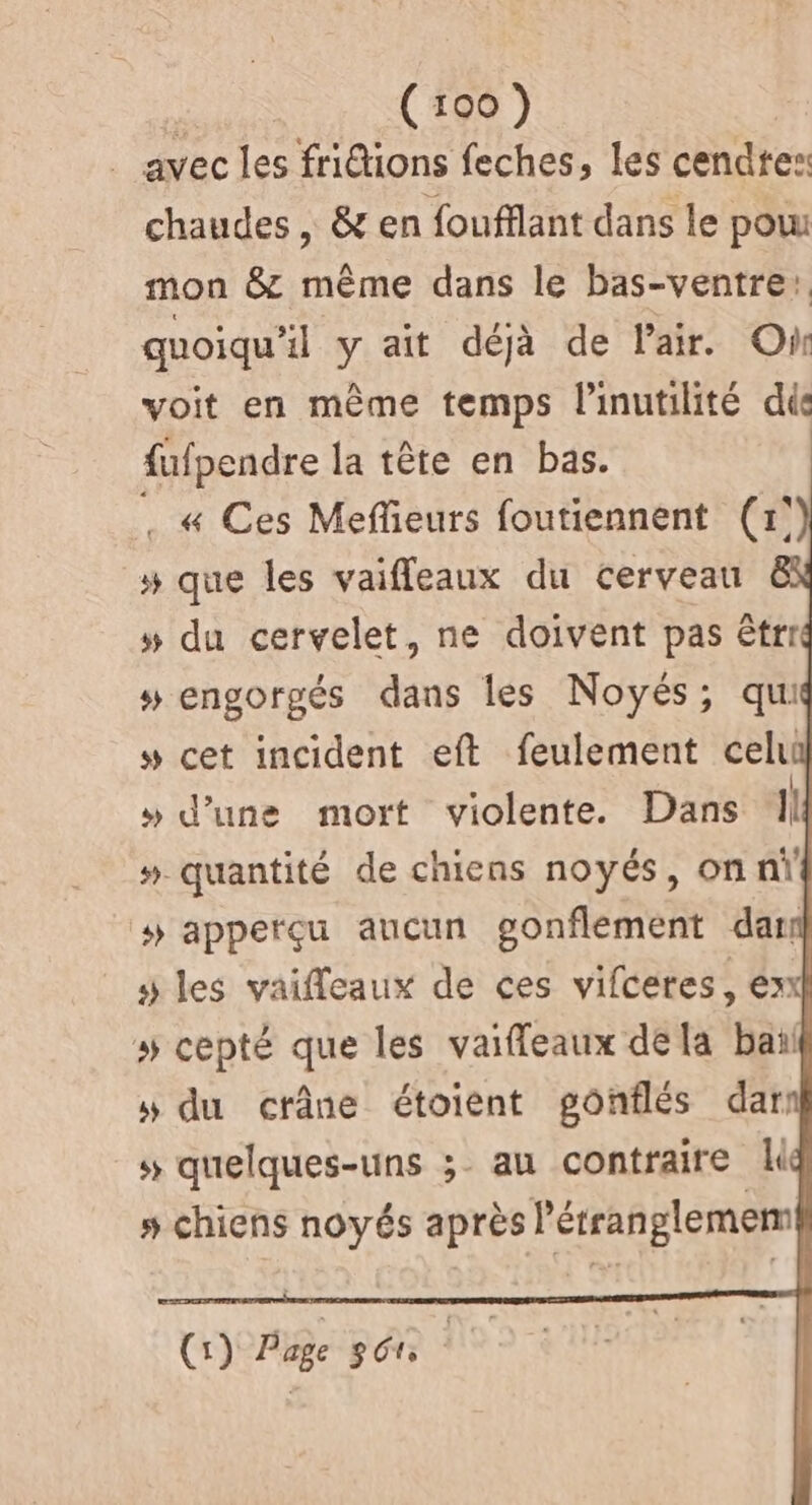 . avec les fridions feches, les cendres: chaudes , &amp; en foufflant dans le pou mon &amp; même dans le bas-ventre, quoiqu'il y ait déjà de l'air. On voit en même temps l'inutilité dis fufpendre la tête en bas. . « Ces Meffieurs foutiennent (1° # que les vaiffleaux du cerveau »# du cervelet, ne doivent pas êtrr # engorgés dans les Noyés; qui # cet incident eft feulement celui » d’une mort violente. Dans ‘Il ». quantité de chiens noyés, on nŸ # apperçu aucun gonflement dar y les vaifleaux de ces vifceres, ex # cepté que les vaiffleaux dela bail » du crâne étoient gonflés dar: s quelques-uns ;. au contraire » chiens noyés après l’érranglemem (1) Page 360