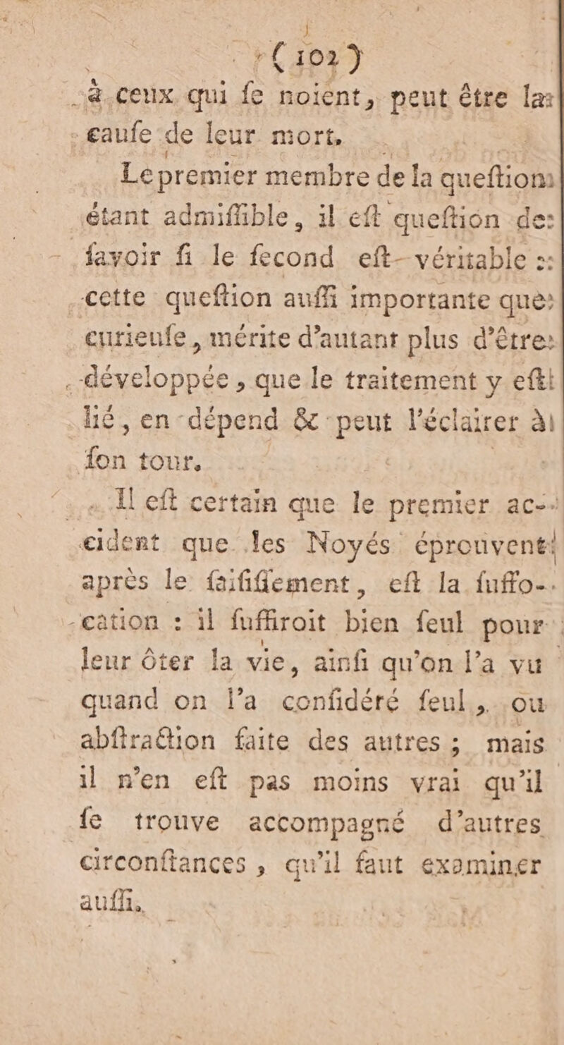 a.ceux. qui fe noient, peut être la: . sauf de leur mort, Le premier membre de la queftion: étant admifüble, il eft queftion de: fayoir fi le fecond eft- véritable :: cette queftion aufi importante que: curienfe, mérite d'autant plus d’être: .-développée , que le traitement y efti hé, en-dépend & peut l'éclairer ài fon tour. | Il eft certain que le premier ac-. eident que les Noyés éprouvent: après le faififement, eft la fuffo. cation : il fufroit bien feul pour leur ôter la vie, ainfi qu'on l'a vu quand on l’a AA feul. où abfiraétion faite des autres; mais il n’en eft pas moins vrai qu'il fe trouve accompagné d’autres circonftances » qu'il faut examiner auf,