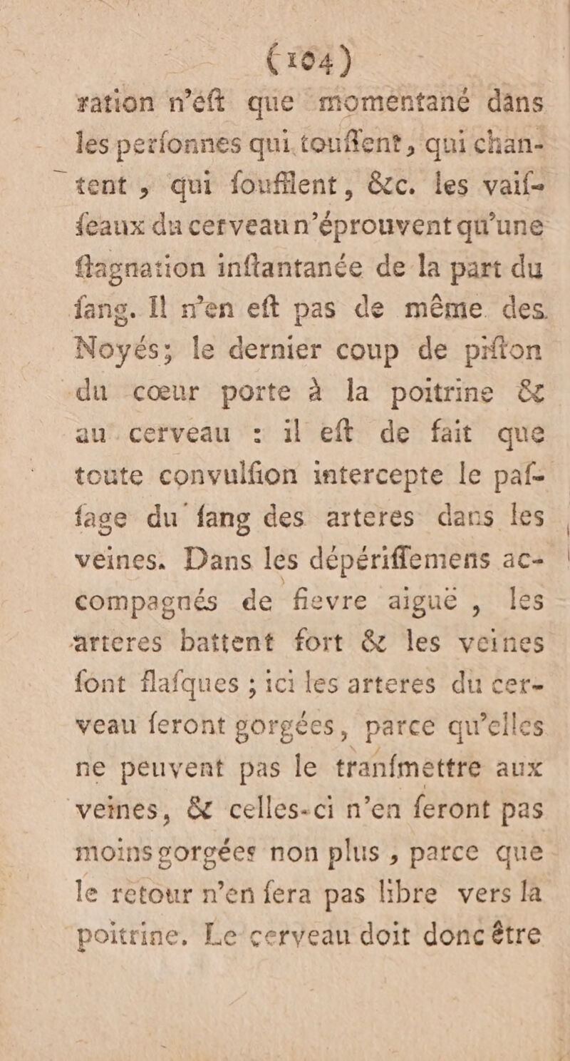 (ro4) ration n'éft que moméntané däns les perfonnes qui.touflent, qui chan- “tent, qui foufflent, &amp;c. les vaif- {eaux du cerveaun’éprouvent qu'une flagnation inftantanée de la part du fang. Il m'en eft pas de même des Novés; le dernier coup de prton -du cœur porte à la poitrine &amp; au cerveau : il eft de fait que toute convulfion intercepte le paf fase du fang des arteres dans les veines, Dans les dépérifflemens ac- compagnés de fievre aiguë , les arteres battent fort &amp; les veines {ont flafques ; ici les arteres du cer- veau feront gorgées, parce qu’elles ne peuvent pas le tranfmettre aux veines, &amp; celles-ci n’en feront pas moins gorgées non plus , parce que le retour n’en fera pas libre vers la poitrine, Le cerveau doit doncétre