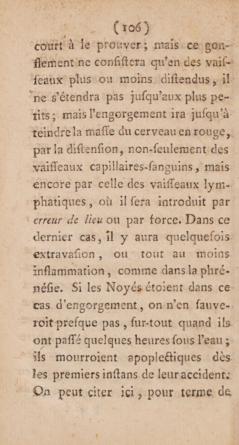 court à le prouver; mais: ce oh ‘flementine confifiera qu’en des vaif- {eaux plus où moins diftendus:, il ‘ne s'étendra pas jufqu’aux plus pe- tits ;. mais lengorgement 1ra jufqu'à teindre la mafe du cerveau enrouge, par la diftenfion, non-feulement des vaifleaux capillaires-fangnins, mais: encore par celle des vaifleaux Lyme. phatiques, où il fera introduit par ‘erreur de lieu ou par force, Dans ce dernier cas, il y aura quelquefois: extravañon, ou tout au moins. inflammation, comme dans la phré- néfie. Si les Noyés étoient dans ce: cas. d'engorgement, on-n'en fauve. roit prefque pas, fur-tout quand ils ont paffé quelques heures fous l’eau ; ls mourroient apopleétiques dès. les premiers inftans. de leuraccident: On peut citer ici, pour terme de
