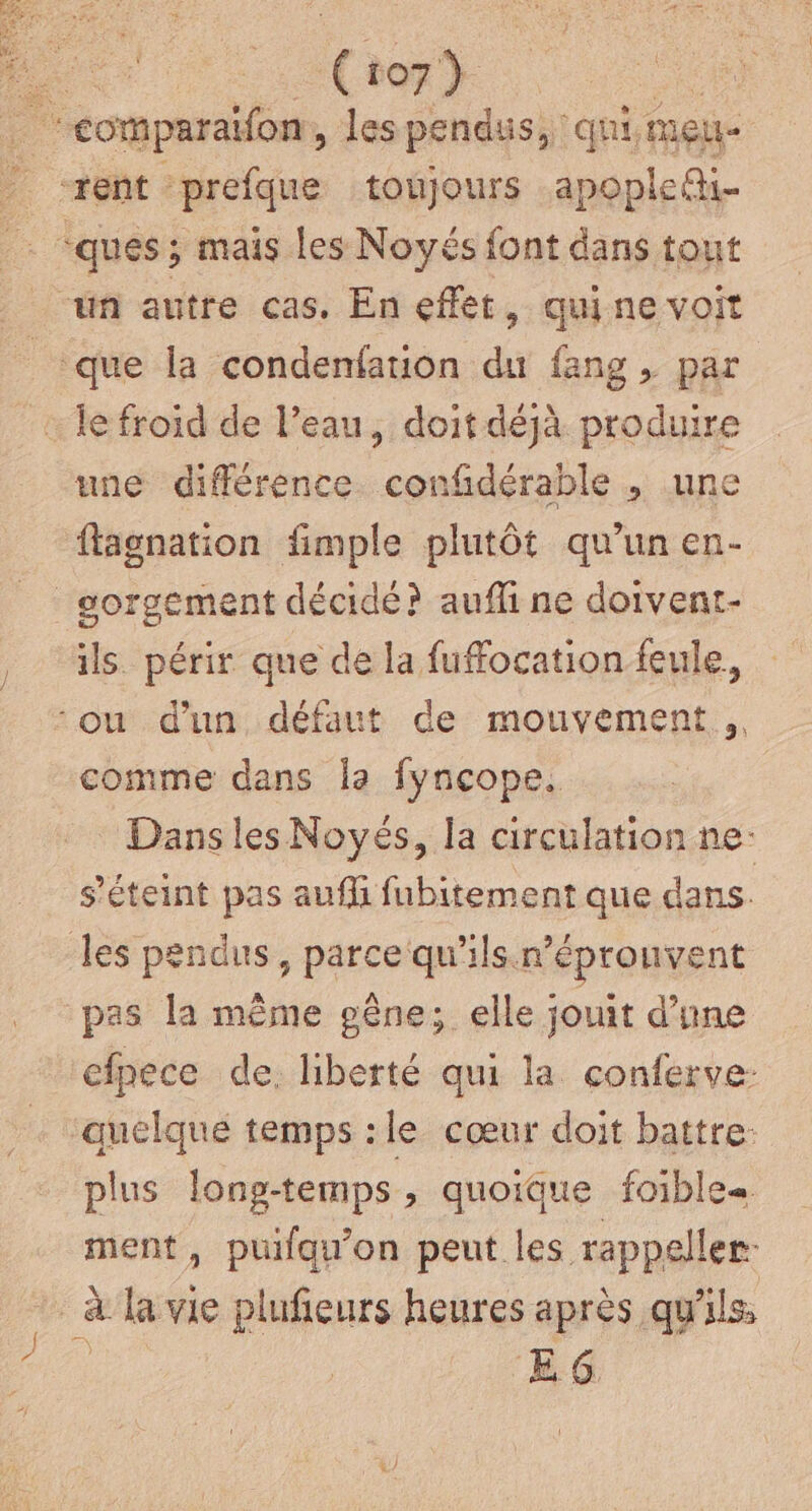 ‘eomparaïfon, les pendus, qui, meu- rent prefque toujours apoplef- : ques ; mais les Noyés font dans tout un autre cas. En effet, quine voit que la condenfation du fang, par … le froïd de l'eau, doit déjà produire une différence. confidérable , une flagnation fimple plutôt qu’un en- _gorgement décidé? auffi ne doivent- ils. périr que de la fuffocation feule, ‘ou d'un défaut de mouvement ,, comme dans la fyncope., Dansles Noyés, la circulation ne: s'éteint pas auf fubitement que dans. les pendus, parce qu'ils n’éprouvent pas la même gêne; elle jouit d’une efpece de. liberté qui la conferve- quelque temps :le cœur doit battre: plus long-temps , quoique foibles. ment, puilqu'on peut les rappeller. à la vie plufieurs heures après qu %ls EG