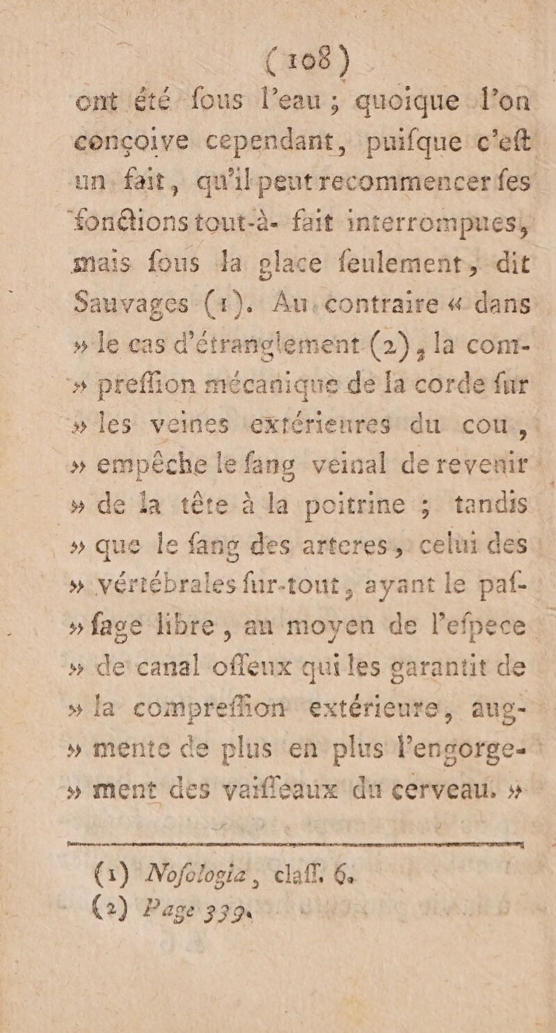 ont été fous l’eau ; quoique l’on conçoive cependant, puifque c'eft in fait, qu'ikpeutrecommencerfes fonétionstout-à- fait imterrompues, mais fous da place feulement, dit Sauvages (1). Au:contraire « dans: » le cas d'étranglement (2), la cont- »# preffion mécanique de la corde fur # les veines extérieures du cour, : » empêche le fang veinal de revenir 1) » de la tête à la poitrine ; tandis _# que le fang des artcres,: celui des » vériébrales fur-tout, ayant le paf- » fage libre , an moyen de l’efpece » de canal offeux qui les sarantit de » la compreffion extérieure, aug- » mente de plus en plus l’ensorge-: » ment des vaifléaux du cerveau, » œ : (1) Nofologie, claff, 6. (2) Page 339