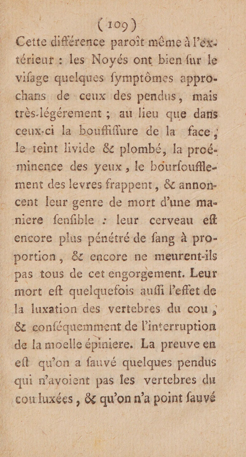 | Cette différence paroît même à l’éx- térieut : les Noyés ont bienur le vifage quelques fymptômes appro- chans de ceux des pendus, mais très-lésérement ; au lieu que dans ceux-ci la bouffiflure de la face; le-reint livide &amp; plombé, la proé- -minence des yeux , le bourfouffle- _ ment des levres frappent, &amp; annon- cent leur genre de mort d’une ma- miere fenfble : leur cerveau eff encore plus pénétré de fang à pro- portion, &amp;z encore ne meurent-ils pas tous de cet engorgement. Leur mort eft quelquefois auffi l’effet de la luxation des vertebres du cou, êc conféquemment de Pinterruption de la moelle épiniere, La preuve en eft qu'on a fauvé quelques pendus : qui n’avoient pas les vertebres du coirluxées , &amp; qu’on n’a point fauvé