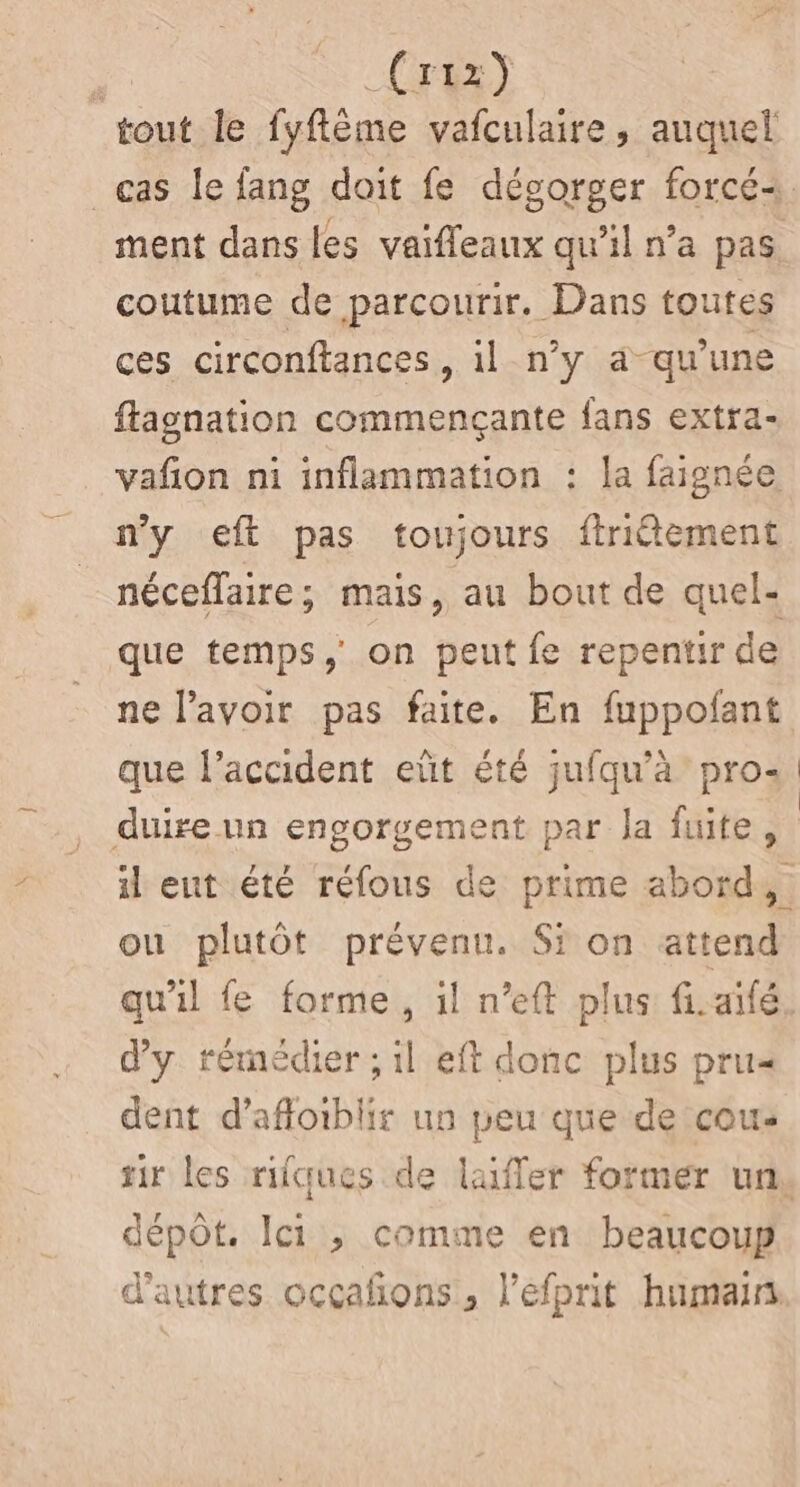 _(rrxÿ tout le fyflême vafculaire, auquel ment dans les vaifleaux qu'il n’a pas coutume de parcourir. Dans toutes ces circonftances, il n’y a qu’une flagnation commençante fans extra- vañon ni inflammation : la faignée n’y eft pas toujours ftriétement néceflaire; mais, au bout de quel- que temps, on peut fe repentir de ne l'avoir pas faite. En fuppofant duire un engorgement par la fuite, il eut été réfous de prime abord, ou plutôt prévenu. Si on attend d'y rémédier ; il eft donc plus pru« dent d’afloiblir un peu que de cou sir les rifques de laifler former un. dépôt. Ici , comme en beaucoup d’autres ocçañons, l’efprit humain