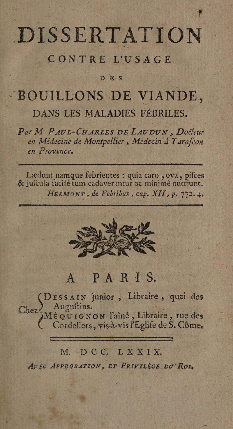 DISSERTATION CONTRE L'USAGE DES -BOUILLONS DE VIANDE, DANS LES MALADIES FÉBRILES. Par M. PAUI-CHARLES DE pen Docteur en Médecine de Montpellier, Médecin à T arafcon en Provence. Lædunt namque pee quia caro ,ova, pifces &amp; juícula facilé tum cadaverantur ac minime nutriunt, HELMONT , de Febribus , cap. XII , p. 772. 4. M. «DC OT Exi, AyEc APPROBATION, ET PRIVILÉGE DU'Ror,