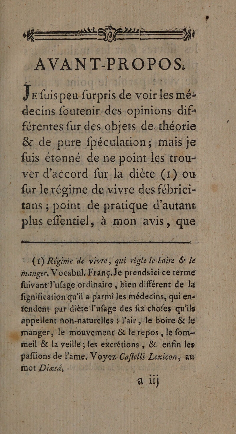 J E fuis peu ns is voir es més. decins foutenir. des opinions dif: férentes fur des objets de. théorie &amp; de pure fpéculation; mais Je fuis étonné de ne point les trou- ver d'aécord fur.la diéte (1) ou für le régime de vivre des fébrici- tans ; point de pratique d'autant plus effentiel, à mon avis, que (X) Régime de vivre, qui règle le boire &amp; le . manger. V ocabul. Franç.Je prendsici ce terme fuivantl'ufage ordinaire , bien différent de la fignification qu’il a parmi les médecins, qui en- tendent par diète l’ufage des fix chofes qu'ils appellent ñon-naturelles : l'air, le boire &amp; le manger, le mouvement &amp; le repos, le fom- meil &amp; la veille; les excrétions , &amp; enfin les paffions de l'ame, Voyez Caflelli Lexicon, au mot Dieta, | | 5 a iij