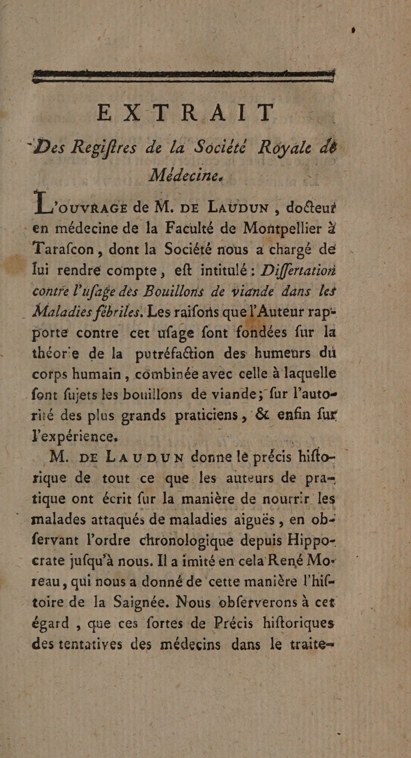 E XC RIASLT “Des Regiffres de la Société Royale dé Médecine. i L'ouvriés de M. DE LAUDUN , doéteut . en médecine de la Faculté de Montpellier d . Tarafcon, dont la Société nous a chargé de ui rendre compte, eft intitulé: Différtation contre l'ufage des Bouillons de viande dans les Maladies fébriles. Les raifons que l'Auteur rap- porte contre cet ufage font fo dées fur la théorie de la pvetréfa&amp;dion des humeurs du corps humain , combinée avec celle à laquelle font fujets les bouillons de viande; fur l'auto- rié des plus grands praticiens &amp; enfin fur lexpérience. M. DE LAUDUN donne lé précis chute : rique de tout ce que. les auteurs de pra= tique ont écrit fur la manière de nourrir les malades attaqués de maladies aiguës , en ob- fervant l'ordre chronologique depuis Hippo- crate Jufqu'à nous. Il a imité en cela René Mo- reau, qui nous a donné de cette manière l'hi(- - toire de la Saignée. Nous obferverons à cet égard , que ces fortes de Précis hiftoriques des tentatives des médecins dans le traite-