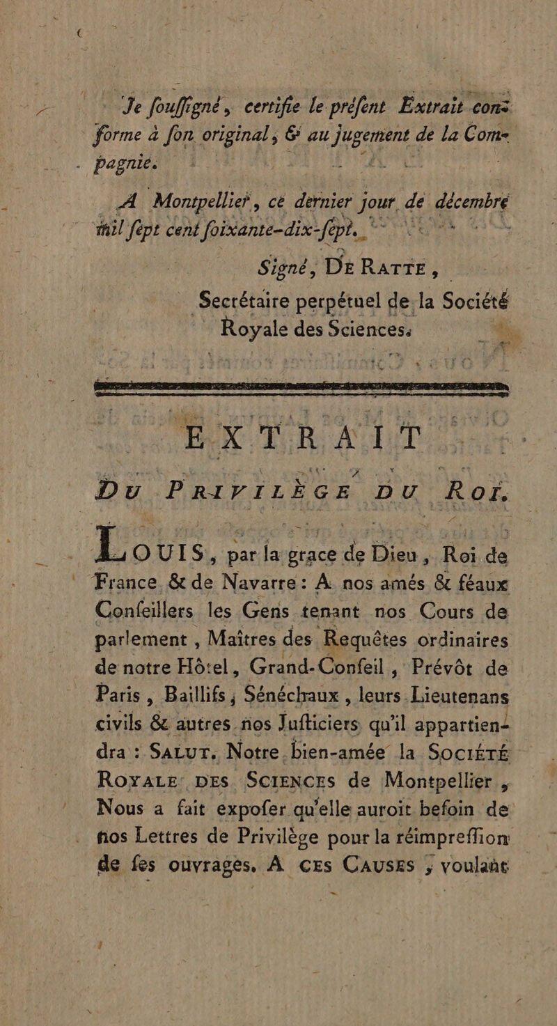 Je foufígné » certifie le préfent Extrait con: forme à fon. original , 6 au Juge de la Com- j pegnie. A Montpellie? , cé dernier Jour de. décembre il fept cent foixiante-dix- fa pr. Core Signé, De RATE H Secrétaire perpétuel de la Société Royale des Sciences: E A^ i L QUIS, par la grace de Dieu , Roi de France &amp; de Navarre: À nos amés &amp; féaux Confeillers les Gens tenant nos Cours de parlement , Maîtres des Requêtes ordinaires de notre Hôtel, Grand-Confeil , Prévôt de Paris, Baillifs ; Sénéchaux , leurs. Lieutenans civils &amp; autres. nos Jufticiers qu'il appartien- dra : SaLuT. Notre, bien-amée la Société ROYALE: DES SCIENCES de Montpellier 5 Nous a fait expofer qu'elle auroit befoin de fios Lettres de Privilège pour la réimpreffion de fes ouvrages. À crs CAUSES , voulaàt -