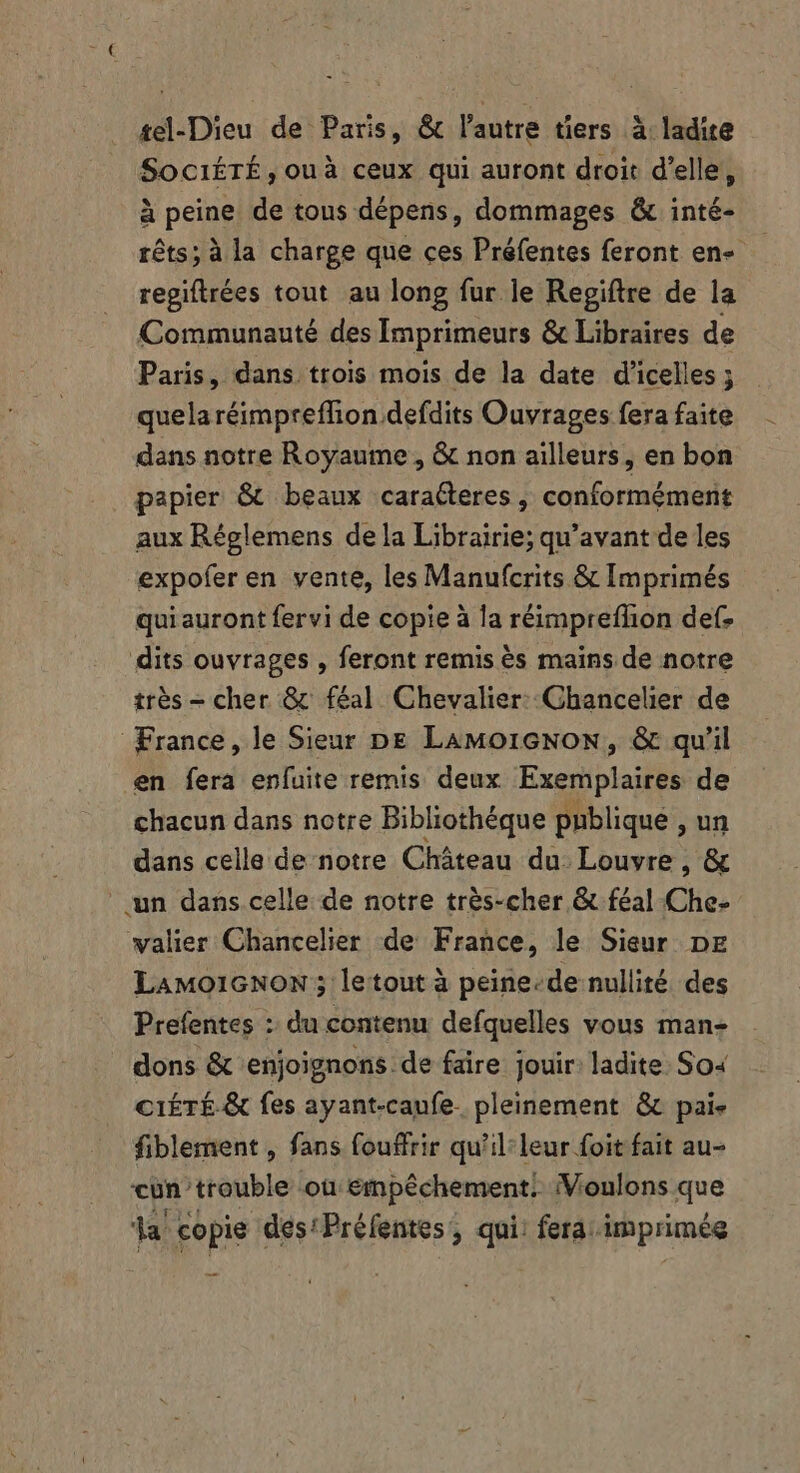 tel-Dieu de Paris, &amp; l'autre tiers à ladite Soci£TÉ, ouà ceux qui auront droit d'elle, à peine. de tous dépens, dommages &amp; inté- rêts; à la charge que ces Préfentes feront en- regiftrées tout au long fur le Regiftre de la Communauté des Imprimeurs &amp; Libraires de Paris, dans trois mois de la date d'icelles ; quela réimpreffion defdits Ouvrages fera faite dans notre Royaume , &amp; non ailleurs, en bon papier &amp; beaux caracteres , conformément aux Réglemens dela Librairie; qu'avant de les expofer en vente, les Manufcrits &amp; Imprimés qui auront fervi de copie à la réimprefhon def, dits ouvrages , feront remis ès mains de notre trés - cher &amp; féal Chevalier: Chancelier de France, le Sieur pe LaAmMorGnon, &amp; qu'il en fera enfuite remis deux Exemplaires de chacun dans notre Bibliothéque publique ,un dans celle de notre Château du. Louvre, &amp; un dans celle de notre très-cher &amp; féal Che- walier Chancelier de France, le Sieur DE LAMO1GNON ; letout à peine-de nullité des Prefentes : du contenu defquelles vous man- dons &amp; enjoignons de faire jouir: ladite. Soi ciÉTÉ.&amp; fes ayant-caufe pleinement &amp; pai- fiblement , fans fouffrir qu’il:leur foit fait au- cun trouble ou émpêchement! Voulons que la copie des'Préfentes, qui: ferai imprimée