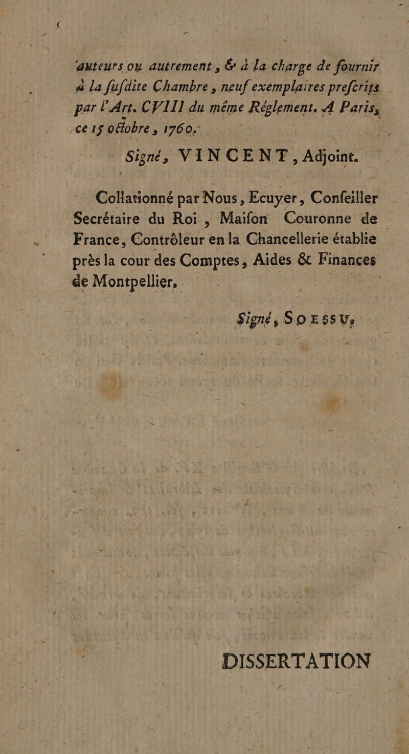 auteurs oy autrement , &amp; à La charge de fournir « la fufdite Chambre, neuf exemplaires prefcrigs par l'Art. CVIII du méme CRÉES A Paris, ce 15 oélobre, 1760, Signé, VINCENT , Adjoint. Collationné par Nous , Ecuyer, Confeiller France, Contróleur enla Chancellerie établie près la cour des ETT Aides &amp; Finances &amp;e Montpellier, | Signé, So Essv, DISSERTATION