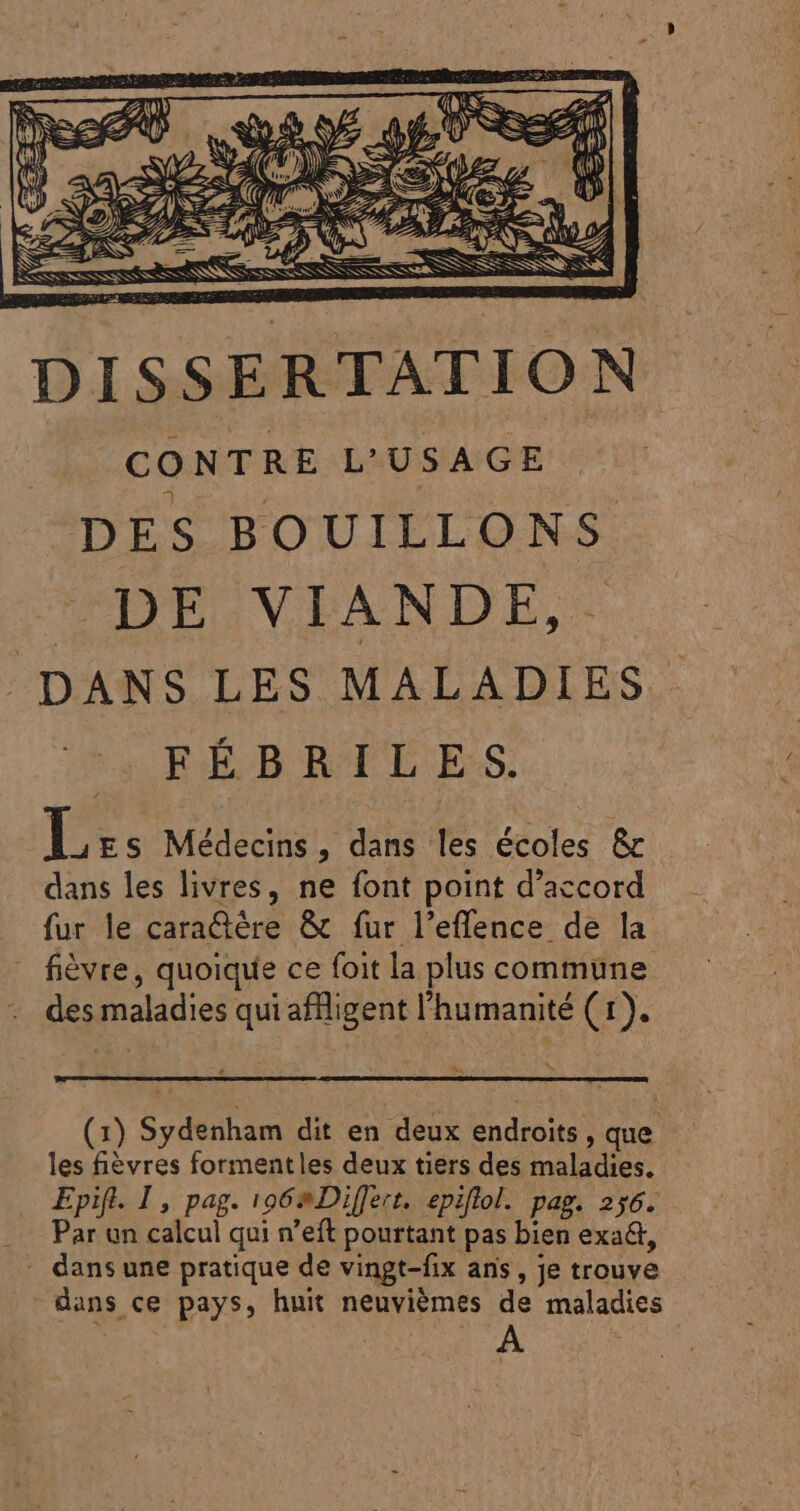 GC. P» (ND D peres ML, S : I ESSEN MS Nas SES RSS ssi. DISSERTATION CONTRE L'USAGE DES BOUILLONS DE VIANDE,. DANS LES MALADIES. s RE B REL ES Et: Médecins, dans les écoles &amp; dan ES ON IR Ent de Lord RO QULA Cour delle - fièvre, quoique ce foit la plus commune des maladies qui aflligent l'humanité ( 1). ^ (1) Sydenham dit en deux endroits , que les fiévres formentles deux tiers des maladies. Epift. 1, pag. 106» Differt. epiflol. pag. 256. Par un calcul qui n'eft pourtant pas bien exa&amp;, dans une pratique de vingt-fix ans, je trouve dans ce pays, huit neuvièmes de maladies