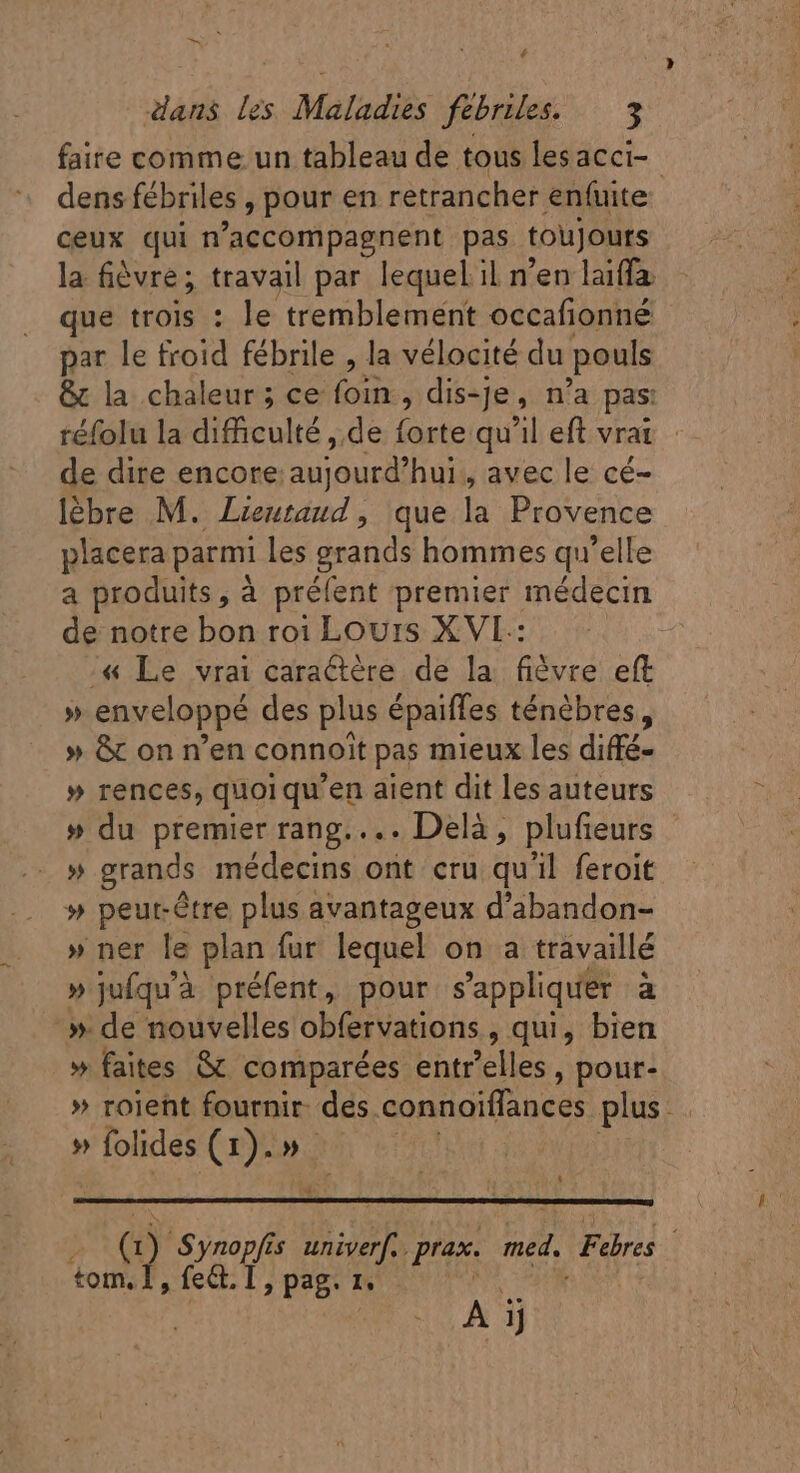 faire comme un tableau de tous lesacci- dens fébriles , pour en retrancher enfuite ceux qui n'accompagnent pas toujours la fièvre; travail par lequel il n'en laiffa que trois : le tremblement occafionné par le froid fébrile , la vélocité du pouls &amp; la chaleur; ce Ert dis-Je, n'a pas: réfolu la difficulté , de ont qu'il eft vrai de dire encore: e audi hui, avec le cé- lébre M. Lieuraud, que la Provence placera parmi les grands hommes qu'elle a produits, à préfent premier médecin de notre bon roi Louis XVI : | /« Le vrai caraétère de la fiévre eft » enveloppé des plus épaiffes ténèbres, » &amp; on n'en connoit pas mieux les diffé- » rences, quoi qu'en aient dit les auteurs » du premier rang.... Delà, plufieurs » grands médecins ont cru qu'il feroit » peut-être plus avantageux d'abandon- » ner le plan fur lequel on a travaillé » jufqu'à préfent, pour s'appliquer à _» de nouvelles obfervations qui, bien » faites &amp; comparées entr'elles , pour- » roieht fournir. des connoiffances plus » folides (1).» x 4 io (i Synopfis univerf.. pras. 3. Fires | tom. 1, fed. D, pag. I, A ij