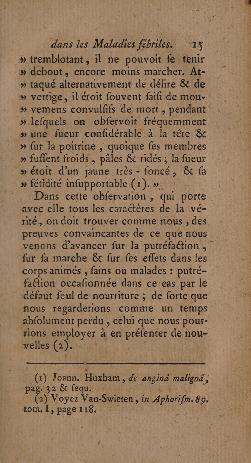 \ dans les Maladies fébriles. 15 # tremblotant , il ne pouvoit fe tenir » debout, encore moins marcher. At- » taqué alternativement de délire &amp; de » vertige, 1l étoit fouvent faifi de mou- » vemens convulfifs de mort , pendant. » lefquels on obfervoit fréquemment » une fueur confidérable à la téte &amp; » fur la poitrine, quoique fes membres » fuffent froids , pâles &amp; ridés ; la fueur » étoit d'un jaune trés - foncé, &amp; fa » fétidité infupportable (1). ». ..- Dans cette obfervation , qui porte | avec elle tous les caractéres de la vé- rité, on doit trouver comme nous , des. preuves convaincantes de ce que nous venons d'avancer für la putréfaCtion , fur fa marche &amp; fur fes effets dans les corps animés , fains ou malades : putré- . faction occafionnée dans ce-eas par le _ défaut feul de nourriture ; de forte que nous regarderions comme un temps abfolument perdu , celui que nous pour- rions employer à à en préfenter de nou- velles a (1) Joann. Hostia, de re maligné, pag. 32 &amp; fequ. : tom. I, page 118.