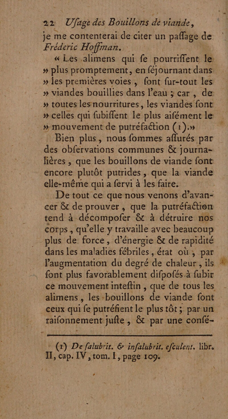 je me contenterai de citer un paffage. de Fréderic Hoffman. : « Les .alimens qui fe pourriffent le » les premières voies, font fur-tout les » viandes bouillies dans l'eau ; car , de » toutes lesnourritures , les vinis font » celles qui fubiffent le plus aifément le » mouvement de putréfaétion (1).» Bien plus, nous fommes aflurés par des obfervations communes &amp; journa- liéres , que les bouillons de viande font encore plutôt putrides , que la viande elle-méme qui a fervi à les faire. De tout ce que nous venons d'avan- cer &amp; de prouver, que la putréfaction tend à décompofer &amp; à détruire nos corps , qu'elle y travaille avec beaucoup plus de force, d'énergie &amp; de rapidité dans les maladies fébriles, état où, par l'augmentation du degré de chaleur, ils * font plus favorablement difpofés à fubir ce mouvement inteflin , que de tous les alimens, les-bouillons de viande font - ceux qui fe putréfient le plus tót ;; par un raifonnement jufte , G par une confé- ? ^ (1) De falubrit. € infalubrit. efculent. libr. II, cap. IV , tom. I, page 109. L4