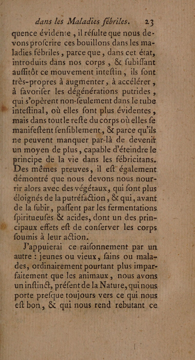 - dads Maladie fill i23 vons profcrire ces bouillons dans les ma- introduits daas nos corps , &amp; fubiffant. auffitót ce mouvement inteftin , ils font: trés-propres à augmenter , à accélérer , qui s opèrent non-feulement dans le tube fac dans toutlecefte du corps oi elles fe manifeftent fenfiblement, &amp; parce qu'ils ne peuvent manquer par-là de devenit un moyen de plus , capable d'éteindre le principe de la vie dans les fébricitans. Des mêmes preuves, il eft: également démontré que nous devons nous nour- rir alors avec des végétaux, qui font plus éloignés de la putréfa@tion , &amp; qui, avant de la fubir, paffent par les fermentations fpiritueufes &amp; acides, dont un des prin- foumis à leur action. Jappuierai ce.raifonnement par un autre : jeunes ou vieux, fains ou mala- des, ordinairement pourtant plus impar- faitement que les animaux, nous avons uninfünc, préfentde la Nature,quinous | porte prefque toujours vers ce qui nous